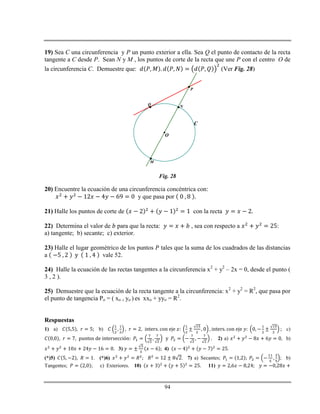 94
19) Sea C una circunferencia y P un punto exterior a ella. Sea Q el punto de contacto de la recta
tangente a C desde P. Sean N y M , los puntos de corte de la recta que une P con el centro O de
la circunferencia C. Demuestre que: (Ver Fig. 28)



P
Q N
M
C
O
Fig. 28
20) Encuentre la ecuación de una circunferencia concéntrica con:
y que pasa por
21) Halle los puntos de corte de con la recta
22) Determina el valor de para que la recta: , sea con respecto a :
a) tangente; b) secante; c) exterior.
23) Halle el lugar geométrico de los puntos tales que la suma de los cuadrados de las distancias
a vale 52.
24) Halle la ecuación de las rectas tangentes a la circunferencia x2
+ y2
– 2x = 0, desde el punto (
3 , 2 ).
25) Demuestre que la ecuación de la recta tangente a la circunferencia: x2
+ y2
= R2
, que pasa por
el punto de tangencia Po = ( xo , yo ) es xxo + yyo = R2
.
Respuestas
1) a) b) c)
2) a) b)
3) 4) .
(*)5) . (*)6) . 7) a) Secantes; ; b)
Tangentes; ; c) Exteriores. 10) 11)
 
