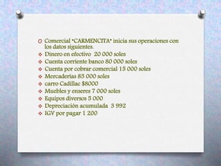 O Comercial “CARMENCITA” inicia sus operaciones con
los datos siguientes.
 Dinero en efectivo 20 000 soles
 Cuenta corriente banco 80 000 soles
 Cuenta por cobrar comercial 15 000 soles
 Mercaderías 85 000 soles
 carro Cadillac $8000
 Muebles y enseres 7 000 soles
 Equipos diversos 5 000
 Depreciación acumulada 3 992
 IGV por pagar 1 200
 