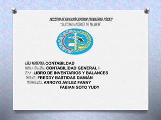 INSTITUTO DE EDUCACIÓN SUPERIOR TECNOLÓGICO PÚBLICO
“SANTIAGO ANTÚNEZ DE MAYOLO”
ÁREA ACADEMICA: CONTABILDAD
UNIDAD DIDÁCTICA: CONTABILIDAD GENERAL I
TEMA : LIBRO DE INVENTARIOS Y BALANCES
DOCENTE: FREDDY BASTIDAS DAMIÁN
INTEGRANTES: ARROYO AVILEZ FANNY
FABIAN SOTO YUDY
 