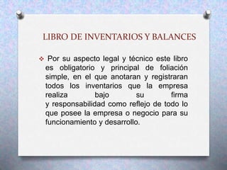 LIBRO DE INVENTARIOS Y BALANCES
 Por su aspecto legal y técnico este libro
es obligatorio y principal de foliación
simple, en el que anotaran y registraran
todos los inventarios que la empresa
realiza bajo su firma
y responsabilidad como reflejo de todo lo
que posee la empresa o negocio para su
funcionamiento y desarrollo.
 