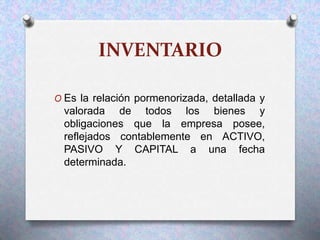 INVENTARIO
O Es la relación pormenorizada, detallada y
valorada de todos los bienes y
obligaciones que la empresa posee,
reflejados contablemente en ACTIVO,
PASIVO Y CAPITAL a una fecha
determinada.
 