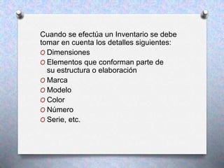 Cuando se efectúa un Inventario se debe
tomar en cuenta los detalles siguientes:
O Dimensiones
O Elementos que conforman parte de
su estructura o elaboración
O Marca
O Modelo
O Color
O Número
O Serie, etc.
 