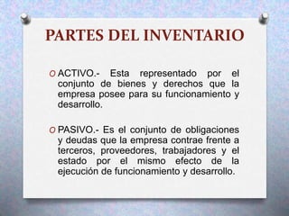 PARTES DEL INVENTARIO
O ACTIVO.- Esta representado por el
conjunto de bienes y derechos que la
empresa posee para su funcionamiento y
desarrollo.
O PASIVO.- Es el conjunto de obligaciones
y deudas que la empresa contrae frente a
terceros, proveedores, trabajadores y el
estado por el mismo efecto de la
ejecución de funcionamiento y desarrollo.
 