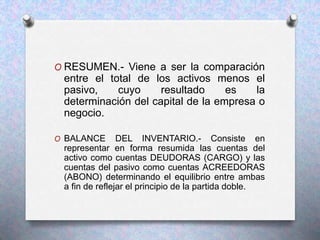 O RESUMEN.- Viene a ser la comparación
entre el total de los activos menos el
pasivo, cuyo resultado es la
determinación del capital de la empresa o
negocio.
O BALANCE DEL INVENTARIO.- Consiste en
representar en forma resumida las cuentas del
activo como cuentas DEUDORAS (CARGO) y las
cuentas del pasivo como cuentas ACREEDORAS
(ABONO) determinando el equilibrio entre ambas
a fin de reflejar el principio de la partida doble.
 