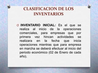 CLASIFICACION DE LOS
INVENTARIOS
O INVENTARIO INICIAL: Es el que se
realiza al inicio de la operaciones
comerciales, para empresas que por
primera vez hincan actividades se
realizara en la fecha que inicia
operaciones mientras que para empresa
en marcha se deberá efectuar al inicio del
periodo económico (02 de Enero de cada
año).
 