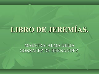 LIBRO DE JEREMÍAS.LIBRO DE JEREMÍAS.
MAESTRA: ALMA DELIAMAESTRA: ALMA DELIA
GONZALEZ DE HERNANDEZ.GONZALEZ DE HERNANDEZ.
 