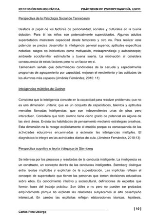 RECENSIÓN BIBLIOGRÁFICA PRÁCTICUM DE PSICOPEDAGOGÍA. UNED
Carlos Pera Ubiergo
[ 10 ]
Perspectiva de la Psicología Social de Tannebaum
Destaca el papel de los factores de personalidad, sociales y culturales en la buena
dotación. Para él los niños son potencialmente superdotados. Algunos adultos
superdotados mostraron capacidad desde temprano y otro no. Para realizar este
potencial se precisa desarrollar la inteligencia general superior; aptitudes específicas
notables; rasgos no intelectivos como motivación, metaaprendizaje y autoconcepto;
ambiente sociofamiliar estimulante y buena suerte. La motivación al considera
consecuencia de estos factores pero no un factor en sí.
Tannebaum señala que determinadas condiciones de la escuela y especialmente
programas de agrupamiento por capacidad, mejoran el rendimiento y las actitudes de
los alumnos más capaces (Jiménez Fernández, 2010: 11)
Inteligencias múltiples de Gadner
Considera que la inteligencia consiste en la capacidad para resolver problemas; que no
es una dimensión unitaria; que es un conjunto de capacidades, talentos y aptitudes
mentales llamadas inteligencias; que son independientes unas de otras pero
interactúan. Considera que todo alumno tiene cierto grado de potencial en alguna de
las siete áreas. Evalúa las habilidades de pensamiento mediante estrategias creativas.
Esta dimensión no la recoge explícitamente el modelo porque es consecuencia de las
actividades educativas encaminadas a estimular las inteligencias múltiples. El
diagnóstico lo integra en las actividades diarias de aula. (Jiménez Fernández, 2010:13)
Perspectiva cognitiva o teoría triárquica de Sternberg
Se interesa por los procesos y resultados de la conducta inteligente. La inteligencia es
un constructo, un concepto detrás de las conductas inteligentes. Sternberg distingue
entre teorías implícitas y explícitas de la superdotación. Las implícitas reflejan el
concepto de superdotado que tienen las personas que toman decisiones educativas
sobre ellos. Es conocimiento intuitivo y sociocultural, definiciones de expertos que
forman base del trabajo práctico. Son útiles o no pero no pueden ser probadas
empíricamente porque no explican las relaciones subyacentes al alto desempeño
intelectual. En cambio las explícitas reflejan elaboraciones téoricas, hipótesis,
 