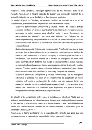 RECENSIÓN BIBLIOGRÁFICA PRÁCTICUM DE PSICOPEDAGOGÍA. UNED
Carlos Pera Ubiergo
[ 11 ]
relaciones entre variables... Recogen aportaciones de las implícitas como la de
Renzulli, Tannebaum o Gagné tratando de buscar una explicación racional de la
actuación brillante. La teoría de Gadner o Sternberg son explícitas.
La teoría triárquica de Sternberg se basa en 3 subteorías subdivididas a su vez en
componentes jerarquizados que se ponen en marcha al realizar tareas:
- Subteoría componencial (inteligencia y mundo interno del sujeto): Estudia
procesos mentales sin tener en cuenta el contexto. Alberga los metacomponentes
(procesos de orden superior para planificar, guiar y tomar decisiones), los
componentes de ejecución (procesos que ejecutan las órdenes de los
metacomponentes) y componentes de adquisición de conocimiento (para adquirir
nueva información, recordar la previamente aprendida y transferir lo aprendido a
otros contextos).
- Subteoría experiencial (inteligencia y experiencia): Al enfrentar una nueva tarea
se ponen de manifiesto diferencias en la capacidad intelectual en dos ámbitos. La
habilidad para mediar con la novedad o insight y la habilidad para automatizar la
información. Son aspectos críticos en la medida de inteligencia de este autor.
Estos alumnos cubren de forma más rápida el procesamiento de tareas nuevas y
al automatizarlas antes pueden liberar recursos para polarizar la atención en otras
nuevas. El insight es el empleo coordinador de los procesos psicológicos básicos
de codificación selectiva, combinación selectiva y comparación selectiva.
- Subteoría contextual (inteligencia y mundo circundante): Es la inteligencia
adaptativa o práctica. Se basa en los mecanismos de adaptación al medio,
selección del medio y configuración del medio. Los más capaces tienen una
capacidad superior para ir modelando poco a poco el medio y que responda a sus
previsiones. Muestran una habilidad para capitalizar sus puntos fuertes y
compensar los débiles y explotar sus propios recursos.
En alusión a la comparación entre super e infradotados, Sternberg “duda que los
atributos que distinguen a los intelectualmente dotados sean realmente los mismos que
aquellos en los que el retrasado muestra un desarrollo deteriorada. Las habilidades que
tienen son cualitativamente distintas de los sujetos normales o retrasados” (cita. En
Jiménez Fernández, 2010: 18)
Finalmente, la teoría pentagonal de la superdotación, formula que para que una
persona merezca la categoría de superdotada, deben concurrir 5 criterios:
 