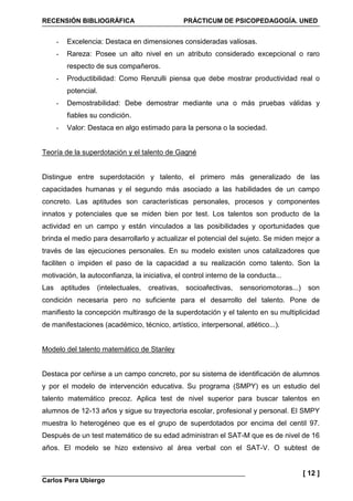 RECENSIÓN BIBLIOGRÁFICA PRÁCTICUM DE PSICOPEDAGOGÍA. UNED
Carlos Pera Ubiergo
[ 12 ]
- Excelencia: Destaca en dimensiones consideradas valiosas.
- Rareza: Posee un alto nivel en un atributo considerado excepcional o raro
respecto de sus compañeros.
- Productibilidad: Como Renzulli piensa que debe mostrar productividad real o
potencial.
- Demostrabilidad: Debe demostrar mediante una o más pruebas válidas y
fiables su condición.
- Valor: Destaca en algo estimado para la persona o la sociedad.
Teoría de la superdotación y el talento de Gagné
Distingue entre superdotación y talento, el primero más generalizado de las
capacidades humanas y el segundo más asociado a las habilidades de un campo
concreto. Las aptitudes son características personales, procesos y componentes
innatos y potenciales que se miden bien por test. Los talentos son producto de la
actividad en un campo y están vinculados a las posibilidades y oportunidades que
brinda el medio para desarrollarlo y actualizar el potencial del sujeto. Se miden mejor a
través de las ejecuciones personales. En su modelo existen unos catalizadores que
faciliten o impiden el paso de la capacidad a su realización como talento. Son la
motivación, la autoconfianza, la iniciativa, el control interno de la conducta...
Las aptitudes (intelectuales, creativas, socioafectivas, sensoriomotoras...) son
condición necesaria pero no suficiente para el desarrollo del talento. Pone de
manifiesto la concepción multirasgo de la superdotación y el talento en su multiplicidad
de manifestaciones (académico, técnico, artístico, interpersonal, atlético...).
Modelo del talento matemático de Stanley
Destaca por ceñirse a un campo concreto, por su sistema de identificación de alumnos
y por el modelo de intervención educativa. Su programa (SMPY) es un estudio del
talento matemático precoz. Aplica test de nivel superior para buscar talentos en
alumnos de 12-13 años y sigue su trayectoria escolar, profesional y personal. El SMPY
muestra lo heterogéneo que es el grupo de superdotados por encima del centil 97.
Después de un test matemático de su edad administran el SAT-M que es de nivel de 16
años. El modelo se hizo extensivo al área verbal con el SAT-V. O subtest de
 