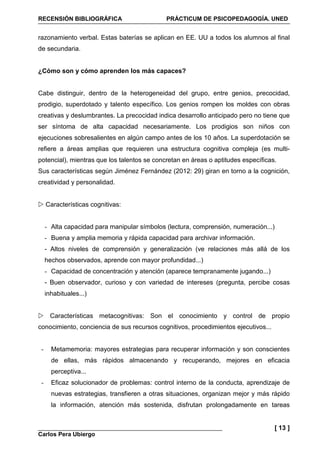 RECENSIÓN BIBLIOGRÁFICA PRÁCTICUM DE PSICOPEDAGOGÍA. UNED
Carlos Pera Ubiergo
[ 13 ]
razonamiento verbal. Estas baterías se aplican en EE. UU a todos los alumnos al final
de secundaria.
¿Cómo son y cómo aprenden los más capaces?
Cabe distinguir, dentro de la heterogeneidad del grupo, entre genios, precocidad,
prodigio, superdotado y talento específico. Los genios rompen los moldes con obras
creativas y deslumbrantes. La precocidad indica desarrollo anticipado pero no tiene que
ser síntoma de alta capacidad necesariamente. Los prodigios son niños con
ejecuciones sobresalientes en algún campo antes de los 10 años. La superdotación se
refiere a áreas amplias que requieren una estructura cognitiva compleja (es multi-
potencial), mientras que los talentos se concretan en áreas o aptitudes específicas.
Sus características según Jiménez Fernández (2012: 29) giran en torno a la cognición,
creatividad y personalidad.
Características cognitivas:
- Alta capacidad para manipular símbolos (lectura, comprensión, numeración...)
- Buena y amplia memoria y rápida capacidad para archivar información.
- Altos niveles de comprensión y generalización (ve relaciones más allá de los
hechos observados, aprende con mayor profundidad...)
- Capacidad de concentración y atención (aparece tempranamente jugando...)
- Buen observador, curioso y con variedad de intereses (pregunta, percibe cosas
inhabituales...)
Características metacognitivas: Son el conocimiento y control de propio
conocimiento, conciencia de sus recursos cognitivos, procedimientos ejecutivos...
- Metamemoria: mayores estrategias para recuperar información y son conscientes
de ellas, más rápidos almacenando y recuperando, mejores en eficacia
perceptiva...
- Eficaz solucionador de problemas: control interno de la conducta, aprendizaje de
nuevas estrategias, transfieren a otras situaciones, organizan mejor y más rápido
la información, atención más sostenida, disfrutan prolongadamente en tareas
 