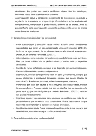 RECENSIÓN BIBLIOGRÁFICA PRÁCTICUM DE PSICOPEDAGOGÍA. UNED
Carlos Pera Ubiergo
[ 14 ]
desafiantes, les gustan sus propios problemas, eligen bien las estrategias,
descubren rápido datos ausentes de un problema...
- Autorregulación activa y consciente: conocimiento de los procesos cognitivos y
regulación de la conducta en el aprendizaje. Control directo sobre resultados del
comportamiento, comprueban el grado de éxito, aprender de los errores... Pero su
principal fuerte es la autorregulación consciente que les permite prever los errores
antes de que se produzcan.
Características motivacionales y de personalidad:
- Buen autoconcepto y atribución causal interna. Existen chicas adolescentes
superdotadas que tienen un bajo autoconcepto (Jiménez Fernández, 2010: 31).
La forma de agrupamiento de los alumnos tiene su efecto en el autoconcepto.
(Kulick, cit. en Jiménez Fernández, 2010: 31).
- Alta motivación, perseverancia y perfeccionismo cuando la tarea es de su interés.
Hay que tener cuidado con el perfeccionismo y marcar retos y exigencias
abordables.
- Sentido del humor sofisticado, corrosivo si se desarrolla por camino inadecuado.
Captan dobles sentidos, se ríen consigo mismos...
- Líder natural, sensible consigo mismo y con los otros y su ambiente, excepto que
posea inteligencia o creatividad demasiado elevada que puede dificultar la
comunicación. Pueden ser populares, saben hacerse querer y respetar.
- Preferencia por estar con adultos o niños mayores para discutir ideas, trabajar
temas complejos... Freeman señala que eso no significa que no necesite o le
guste estar y jugar con sus iguales (cit. Jiménez Fernández, 2010: 31). Buscan
sus iguales intelectualmente.
- Ingenioso, agudo y con recursos para solucionar un problema por más de un
procedimiento o por un método poco convencional. Puede desconcertar porque
los demás no comprenden la lógica de las nuevas propuestas.
- Sentido ético desarrollado. Puede ocasionarle conflictos entre lo que cree y lo que
debería hacer, causarle complejos, conflictos emocionales...
Características relacionadas con la creatividad:
 
