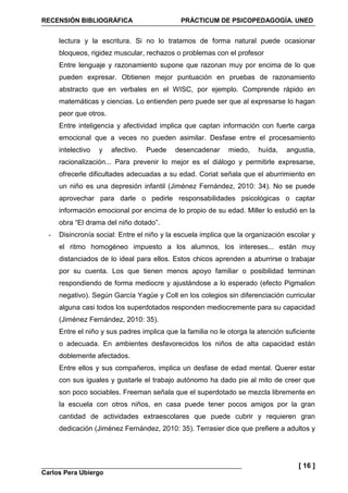 RECENSIÓN BIBLIOGRÁFICA PRÁCTICUM DE PSICOPEDAGOGÍA. UNED
Carlos Pera Ubiergo
[ 16 ]
lectura y la escritura. Si no lo tratamos de forma natural puede ocasionar
bloqueos, rigidez muscular, rechazos o problemas con el profesor
Entre lenguaje y razonamiento supone que razonan muy por encima de lo que
pueden expresar. Obtienen mejor puntuación en pruebas de razonamiento
abstracto que en verbales en el WISC, por ejemplo. Comprende rápido en
matemáticas y ciencias. Lo entienden pero puede ser que al expresarse lo hagan
peor que otros.
Entre inteligencia y afectividad implica que captan información con fuerte carga
emocional que a veces no pueden asimilar. Desfase entre el procesamiento
intelectivo y afectivo. Puede desencadenar miedo, huída, angustia,
racionalización... Para prevenir lo mejor es el diálogo y permitirle expresarse,
ofrecerle dificultades adecuadas a su edad. Coriat señala que el aburrimiento en
un niño es una depresión infantil (Jiménez Fernández, 2010: 34). No se puede
aprovechar para darle o pedirle responsabilidades psicológicas o captar
información emocional por encima de lo propio de su edad. Miller lo estudió en la
obra “El drama del niño dotado”.
- Disincronía social: Entre el niño y la escuela implica que la organización escolar y
el ritmo homogéneo impuesto a los alumnos, los intereses... están muy
distanciados de lo ideal para ellos. Estos chicos aprenden a aburrirse o trabajar
por su cuenta. Los que tienen menos apoyo familiar o posibilidad terminan
respondiendo de forma mediocre y ajustándose a lo esperado (efecto Pigmalion
negativo). Según García Yagüe y Coll en los colegios sin diferenciación curricular
alguna casi todos los superdotados responden mediocremente para su capacidad
(Jiménez Fernández, 2010: 35).
Entre el niño y sus padres implica que la familia no le otorga la atención suficiente
o adecuada. En ambientes desfavorecidos los niños de alta capacidad están
doblemente afectados.
Entre ellos y sus compañeros, implica un desfase de edad mental. Querer estar
con sus iguales y gustarle el trabajo autónomo ha dado pie al mito de creer que
son poco sociables. Freeman señala que el superdotado se mezcla libremente en
la escuela con otros niños, en casa puede tener pocos amigos por la gran
cantidad de actividades extraescolares que puede cubrir y requieren gran
dedicación (Jiménez Fernández, 2010: 35). Terrasier dice que prefiere a adultos y
 