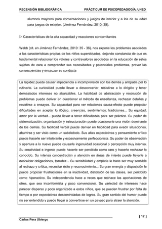 RECENSIÓN BIBLIOGRÁFICA PRÁCTICUM DE PSICOPEDAGOGÍA. UNED
Carlos Pera Ubiergo
[ 17 ]
alumnos mayores para conversaciones y juegos de interior y a los de su edad
para juegos de exterior. (Jiménez Fernández, 2010: 35).
Características de la alta capacidad y reacciones concomitantes
Webb (cit. en Jiménez Fernández, 2010: 35 - 36). nos expone los problemas asociados
a las características propias de los niños superdotados, dejando constancia de que es
fundamental relacionar los valores y contravalores asociados en la educación de estos
sujetos de cara a comprender sus necesidades y potenciales problemas, prever las
consecuencias y encauzar su conducta
La rapidez puede causar impaciencia e incomprensión con los demás y antipatía por lo
rutinario. La curiosidad puede llevar a desconcertar, resistirse a lo dirigido y tener
demasiados intereses no abarcables. La habilidad de abstracción y resolución de
problemas puede derivar en cuestionar el método de enseñanza, rechazar detalles y
resistirse a ensayos. Su capacidad para ver relaciones causa-efecto puede propiciar
dificultades en aceptar lo ilógico, creencias, sentimientos, tradiciones... Su equidad,
amor por la verdad... puede llevar a tener dificultades para ser práctico. Su poder de
sistematización, organización y estructuración puede ocasionarle una visión dominante
de los demás. Su facilidad verbal puede derivar en habilidad para evadir situaciones,
aburrirse y ser visto como un sabelotodo. Sus altas expectativas y pensamiento crítico
puede hacerle ser intolerante y excesivamente perfeccionista. Su poder de observación
y apertura a lo nuevo puede causarle ingenuidad ocasional o percepción muy intensa.
Su creatividad e ingenio puede hacerle ser percibido como raro y hacerle rechazar lo
conocido. Su intensa concentración y atención en áreas de interés puede llevarle a
descuidar obligaciones, tozudez... Su sensibilidad y empatía le hace ser muy sensible
al rechazo y crítica, necesitar éxito y reconocimiento... Su gran energía y disposición le
puede propiciar frustraciones en la inactividad, distorsión de las clases, ser percibido
como hiperactivo. Su independencia hace a veces que rechace las aportaciones de
otros, que sea inconformista y poco convencional. Su variedad de intereses hace
parecer disperso y poco organizado a estos niños, que se pueden frustrar por falta de
tiempo o por expectativas descontroladas de logros. Su gran sentido del humor puede
no ser entendido y puede llegar a convertirse en un payaso para atraer la atención.
 