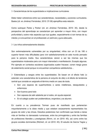 RECENSIÓN BIBLIOGRÁFICA PRÁCTICUM DE PSICOPEDAGOGÍA. UNED
Carlos Pera Ubiergo
[ 18 ]
Características de los superdotados e implicaciones curriculares
Debe haber coherencia entre sus características, necesidades y acciones curriculares.
Baska (cit. en Jiménez Fernández, 2010: 37-38) ejemplifica esta relación.
Como subrayan Parke y Parker (cit. en Jiménez Fernández, 2010: 35), desde la
perspectiva del aprendizaje se caracterizan por aprender a mayor ritmo, con mayor
profundidad y sobre más aspectos que sus iguales, especialmente si son temas de su
interés y si encuentran en el profesorado un estímulo y guía adecuado.
Los niños extremadamente dotados
Son extremadamente vulnerables por su singularidad, niños con un CI de 180 o
superior tienen más dificultades para vivir satisfactoriamente en este mundo pensado
para la persona media. Sus características vienen a ser las mismas que los
superdotados moderados pero con mayor intensidad o manifestación. Excepto algunas.
Por ejemplo en contextos escolares organizados suelen fracasar, corren riesgo grave
de aislamiento social porque no encuentran compañeros satisfactorios…
Estereotipos y sesgos entre los superdotados: Se basan en el efecto halo (o
extender una característica de la persona al conjunto de ella) o el efecto de tendencia
central que consiste en asignarle el término medio en caso de duda.
• Son una especia de superhombres o seres indefensos, desajustados y
enfermizos
• Son buenos para todo
• Son capaces de salir adelante por sí solos, sin ayuda especial.
• En el colegio suelen ser problemáticos, engreídos y se aburren.
En cuanto a su prevalencia Terman puso de manifiesto que pertenecían
mayoritariamente a la clase media y que estaban escasamente representados los
grupos de color y las chicas. Estudios posteriores han confirmado que tiende a darse
más en familias no demasiado numerosas, entre los primogénitos y entre las familias
de profesiones liberales y prestigiosas (Rimm, cit. en 2010: 45), así como entre los
grupos sociales dominantes (Ritchert, cit. en 2010: 45). El estudio de García Yagüe y
 