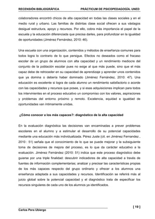 RECENSIÓN BIBLIOGRÁFICA PRÁCTICUM DE PSICOPEDAGOGÍA. UNED
Carlos Pera Ubiergo
[ 19 ]
colaboradores encontró chicos de alta capacidad en todas las clases sociales y en el
medio rural y urbano. Las familias de distintas clase social ofrecen a sus vástagos
desigual estructura, apoyo y recursos. Por ello, cobra más importancia el papel de la
escuela y la educación diferenciada que precisa darles, para profundizar en la igualdad
de oportunidades (Jiménez Fernández, 2010: 46).
Una escuela con una organización, contenidos y métodos de enseñanza comunes para
todos logra lo contrario de lo que persigue. Efectos no deseados como el fracaso
escolar de un grupo de alumnos con alta capacidad y un rendimiento mediocre del
conjunto de la población escolar pues no exige al que más puede, sino que el más
capaz debe de retroceder en su capacidad de aprendizaje y aprender unos contenidos
que ya domina o debería haber dominado (Jiménez Fernández, 2010: 47). Una
educación es excelente si logra de cada alumno un rendimiento satisfactorio o acorde
con las capacidades y recursos que posee, y si esas adquisiciones implican para todos
los intervinientes en el proceso educativo un compromiso con los valores, aspiraciones
y problemas del entorno próximo y remoto. Excelencia, equidad e igualdad de
oportunidades van íntimamente unidas.
¿Cómo conocer a los más capaces?: diagnóstico de la alta capacidad
En la evaluación diagnóstica las decisiones van encaminadas a prever problemas
escolares en el alumno y a estimular el desarrollo de su potencial capacidades
mediante una educación más individualizada. Pérez Juste (cit. en Jiménez Fernandez ,
2010 : 51) señala que el conocimiento de lo que se puede mejorar y la subsiguiente
toma de decisiones de mejora del proceso, es lo que da carácter educativo a la
evaluación. Jiménez Fernández (2010: 51) indica que este proceso diagnóstico debe
guiarse por una triple finalidad: descubrir indicadores de alta capacidad a través de
fuentes de información complementarias; analizar y precisar las características propias
de los más capaces respecto del grupo ordinario y ofrecer a los alumnos una
enseñanza adaptada a sus capacidades y recursos. Identificación se referirá más al
juicio global sobre la potencial capacidad y el diagnóstico trata de especificar los
recursos singulares de cada uno de los alumnos ya identificados.
 