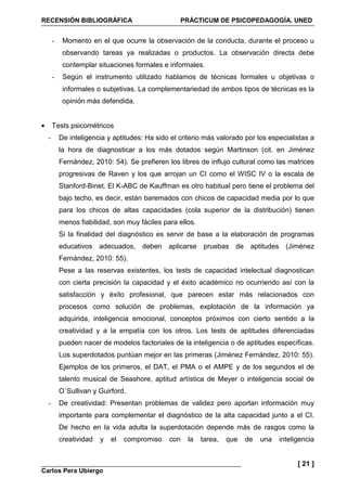 RECENSIÓN BIBLIOGRÁFICA PRÁCTICUM DE PSICOPEDAGOGÍA. UNED
Carlos Pera Ubiergo
[ 21 ]
- Momento en el que ocurre la observación de la conducta, durante el proceso u
observando tareas ya realizadas o productos. La observación directa debe
contemplar situaciones formales e informales.
- Según el instrumento utilizado hablamos de técnicas formales u objetivas o
informales o subjetivas. La complementariedad de ambos tipos de técnicas es la
opinión más defendida.
• Tests psicométricos
- De inteligencia y aptitudes: Ha sido el criterio más valorado por los especialistas a
la hora de diagnosticar a los más dotados según Martinson (cit. en Jiménez
Fernández, 2010: 54). Se prefieren los libres de influjo cultural como las matrices
progresivas de Raven y los que arrojan un CI como el WISC IV o la escala de
Stanford-Binet. El K-ABC de Kauffman es otro habitual pero tiene el problema del
bajo techo, es decir, están baremados con chicos de capacidad media por lo que
para los chicos de altas capacidades (cola superior de la distribución) tienen
menos fiabilidad, son muy fáciles para ellos.
Si la finalidad del diagnóstico es servir de base a la elaboración de programas
educativos adecuados, deben aplicarse pruebas de aptitudes (Jiménez
Fernández, 2010: 55).
Pese a las reservas existentes, los tests de capacidad intelectual diagnostican
con cierta precisión la capacidad y el éxito académico no ocurriendo así con la
satisfacción y éxito profesional, que parecen estar más relacionados con
procesos como solución de problemas, explotación de la información ya
adquirida, inteligencia emocional, conceptos próximos con cierto sentido a la
creatividad y a la empatía con los otros. Los tests de aptitudes diferenciadas
pueden nacer de modelos factoriales de la inteligencia o de aptitudes específicas.
Los superdotados puntúan mejor en las primeras (Jiménez Fernández, 2010: 55).
Ejemplos de los primeros, el DAT, el PMA o el AMPE y de los segundos el de
talento musical de Seashore, aptitud artística de Meyer o inteligencia social de
O´Sullivan y Guirford.
- De creatividad: Presentan problemas de validez pero aportan información muy
importante para complementar el diagnóstico de la alta capacidad junto a el CI.
De hecho en la vida adulta la superdotación depende más de rasgos como la
creatividad y el compromiso con la tarea, que de una inteligencia
 