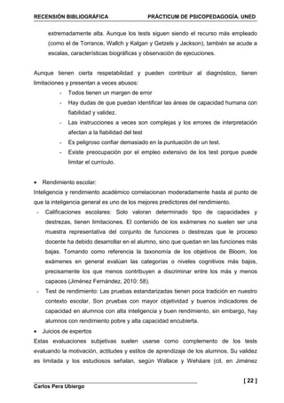 RECENSIÓN BIBLIOGRÁFICA PRÁCTICUM DE PSICOPEDAGOGÍA. UNED
Carlos Pera Ubiergo
[ 22 ]
extremadamente alta. Aunque los tests siguen siendo el recurso más empleado
(como el de Torrance, Wallch y Kalgan y Getzels y Jackson), también se acude a
escalas, características biográficas y observación de ejecuciones.
Aunque tienen cierta respetabilidad y pueden contribuir al diagnóstico, tienen
limitaciones y presentan a veces abusos:
- Todos tienen un margen de error
- Hay dudas de que puedan identificar las áreas de capacidad humana con
fiabilidad y validez.
- Las instrucciones a veces son complejas y los errores de interpretación
afectan a la fiabilidad del test
- Es peligroso confiar demasiado en la puntuación de un test.
- Existe preocupación por el empleo extensivo de los test porque puede
limitar el currículo.
• Rendimiento escolar:
Inteligencia y rendimiento académico correlacionan moderadamente hasta al punto de
que la inteligencia general es uno de los mejores predictores del rendimiento.
- Calificaciones escolares: Solo valoran determinado tipo de capacidades y
destrezas, tienen limitaciones. El contenido de los exámenes no suelen ser una
muestra representativa del conjunto de funciones o destrezas que le proceso
docente ha debido desarrollar en el alumno, sino que quedan en las funciones más
bajas. Tomando como referencia la taxonomía de los objetivos de Bloom, los
exámenes en general evalúan las categorías o niveles cognitivos más bajos,
precisamente los que menos contribuyen a discriminar entre los más y menos
capaces (Jiménez Fernández, 2010: 58).
- Test de rendimiento: Las pruebas estandarizadas tienen poca tradición en nuestro
contexto escolar. Son pruebas con mayor objetividad y buenos indicadores de
capacidad en alumnos con alta inteligencia y buen rendimiento, sin embargo, hay
alumnos con rendimiento pobre y alta capacidad encubierta.
• Juicios de expertos
Estas evaluaciones subjetivas suelen usarse como complemento de los tests
evaluando la motivación, actitudes y estilos de aprendizaje de los alumnos. Su validez
es limitada y los estudiosos señalan, según Wallace y Wehäare (cit. en Jiménez
 