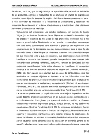 RECENSIÓN BIBLIOGRÁFICA PRÁCTICUM DE PSICOPEDAGOGÍA. UNED
Carlos Pera Ubiergo
[ 23 ]
Fernández, 2010: 59) que su mejor campo de aplicación sería para valorar la calidad
de las preguntas, ejemplos y respuestas de los alumnos; el empleo de expresiones
inusuales y complejas del lenguaje; la amplitud de información que poseen de un tema;
el uso innovador de materiales y la flexibilidad de pensamiento y resolución de
problemas; la persistencia en la tarea, el entusiasmo y la autocrítica; y las relaciones
personales y capacidad de liderazgo.
- Valoraciones del profesorado: Los estudios realizados, por ejemplo de García
Yägue (cit. en Jiménez Fernández, 2010: 59) van en la dirección de un nivel bajo
de eficacia y eficiencia de los juicios de los profesores; identifican mal a los
alumnos superdotados. No obstante no las denostan por completo, piensan que
son útiles como complemento para aumentar la precisión del diagnóstico. Con
entrenamiento se ha demostrado que sus juicios mejoran y poco a poco ha ido
cobrando fuerza la idea de que los profesores observan conductas distintas que
las que miden los tests y que, en ocasiones, sus observaciones han permitido
identificar a alumnos que hubieran pasado desapercibidos con pruebas más
convencionales (Jiménez Fernández, 2010: 60). También se demuestra que los
profesores sensibilizados hacia estos alumnos les identifican en proporción
superior a los que no recibieron atención de ningún tipo (Jiménez Fernández,
2010: 60). Hay autores que apuntan que en caso de contradicción entre los
resultados de pruebas objetivas o formales y de las informales como las
estimaciones del profesor, sean aquellos los que prevalezcan, pues el objetivo de
esta es complementar la evaluación y no confirmarla (Ritchert, cit. en Jiménez
Fernández, 2010: 61). No obstante sería más aconsejable estudiar el caso con
mayor profundidad antes de tomar decisiones (Jiménez Fernández, 2010: 61).
La formación puede tener un papel importante para mejorar la precisión de los
juicios docente, precisión que disminuye en las aulas en las que la metodología y
el contenido es tan homogéneo, que apenas si existe oportunidad de observar
capacidades y talentos específicos porque, aunque existan, no hay ocasión de
manifestarlos (Jiménez Fernández, 2010: 61). Es importante sensibilizar y formar
al profesorado sobre el concepto; la finalidad del diagnóstico; las características a
observar y situaciones significativas para hacerlo; entrenar la observación de
tareas del alumno; las ventajas e inconvenientes de los instrumentos; interesarse
por el educando como persona; situar su educación en el marco general de la
atención a la diversidad; tener un modelo u opción de superdotación de referencia
 