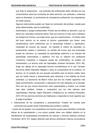 RECENSIÓN BIBLIOGRÁFICA PRÁCTICUM DE PSICOPEDAGOGÍA. UNED
Carlos Pera Ubiergo
[ 24 ]
que dirija la observación... Las actitudes del profesorado están influidas por sus
conocimientos sobre las conductas de estos alumnos, sus actitudes y creencias
sobre la diversidad, su sentimiento de competencia profesional, sus expectativas
de recibir apoyos...
Algunos instrumentos pueden ser hojas de nominación del profesor, escala para
áreas determinadas, para la creatividad...
- Estereotipos y sesgos profesionales: Pensar que es elitista su atención y que ya
tienen por naturaleza suficiente lotería. Que son buenos en todo como indicaban
los trabajos de Terman, que están locos, que son superhombres... El retrato robot
del buen alumno no se aviene al alumno superdotado que tienen unas
características como preferencia por el aprendizaje holístico y significativo,
necesidad de conocer las causas sin bastarle el criterio de autoridad, su
pensamiento creativo y productivo, su sentido del humor que mal encauzado
puede ser corrosivo, su necesidad de aprendizaje autónomo y su rechazo del
aprendizaje memorísticos y repetitivo. Por eso su relación con profesores
inmaduros, inexpertos e inseguros puede ser problemática, se pueden ver
amenazados y el alumno sufrir las represalias (Jiménez Fernández, 2010: 66).
Exigir por debajo de la capacidad termina convirtiéndose en lo que Terrasier
denomina efecto Pigmalión Negativo y lleva al cumplimiento de la profecía. Un
alumno, en el contexto de una escuela concebida para el alumno medio, tiene
que ser fuerte interna y externamente para atreverse a ser brillante de forma
sostenida. La taxonomía de Bloom indica que son los niveles cognitivos más
bajos (conocimiento, comprensión y aplicación) los más utilizados en la escuela.
Pero son los que menos discriminan entre superdotados y medios. Los niveles
más altos (análisis, síntesis y evaluación) son los más idóneos para
superdotados. Además, según Weinstein y Walberg (cit. en Jiménez Fernández,
2010: 67) los alumnos terminan por habituarse a responder al nivel cognitivo que
le exige el profesor.
• Valoraciones de los compañeros y autovaloración: Pueden ser fuentes para
conductas que pueden pasar inadvertidas para profesor y padres.
- Juicios de los iguales: Los compañeros son buenos jueces para identificar conductas
típicas de la superdotación y sus juicios pueden tener una utilidad máxima en la
identificación de superdotados procedentes de culturas y minorías distintas (Jiménez
Fernández, 2010: 67). Gagné defiende está técnica admitiendo máxima concordancia
 