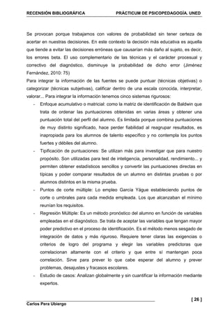 RECENSIÓN BIBLIOGRÁFICA PRÁCTICUM DE PSICOPEDAGOGÍA. UNED
Carlos Pera Ubiergo
[ 26 ]
Se provocan porque trabajamos con valores de probabilidad sin tener certeza de
acertar en nuestras decisiones. En este contexto la decisión más educativa es aquella
que tiende a evitar las decisiones erróneas que causarían más daño al sujeto, es decir,
los errores beta. El uso complementario de las técnicas y el carácter procesual y
correctivo del diagnóstico, disminuye la probabilidad de dicho error (Jiménez
Fernández, 2010: 75)
Para integrar la información de las fuentes se puede puntuar (técnicas objetivas) o
categorizar (técnicas subjetivas), calificar dentro de una escala conocida, interpretar,
valorar... Para integrar la información tenemos cinco sistemas rigurosos:
- Enfoque acumulativo o matricial: como la matriz de identificación de Baldwin que
trata de ordenar las puntuaciones obtenidas en varias áreas y obtener una
puntuación total del perfil del alumno. Es limitada porque combina puntuaciones
de muy distinto significado, hace perder fiabilidad al reagrupar resultados, es
inapropiada para los alumnos de talento específico y no contempla los puntos
fuertes y débiles del alumno.
- Tipificación de puntuaciones: Se utilizan más para investigar que para nuestro
propósito. Son utilizadas para test de inteligencia, personalidad, rendimiento... y
permiten obtener estadísticos sencillos y convertir las puntuaciones directas en
típicas y poder comparar resultados de un alumno en distintas pruebas o por
alumnos distintos en la misma prueba.
- Puntos de corte múltiple: Lo empleo García Yägue estableciendo puntos de
corte o umbrales para cada medida empleada. Los que alcanzaban el mínimo
reunían los requisitos.
- Regresión Múltiple: Es un método pronóstico del alumno en función de variables
empleadas en el diagnóstico. Se trata de aceptar las variables que tengan mayor
poder predictivo en el proceso de identificación. Es el método menos sesgado de
integración de datos y más riguroso. Requiere tener claras las exigencias o
criterios de logro del programa y elegir las variables predictoras que
correlacionan altamente con el criterio y que entre sí mantengan poca
correlación. Sirve para prever lo que cabe esperar del alumno y prever
problemas, desajustes y fracasos escolares.
- Estudio de casos: Analizan globalmente y sin cuantificar la información mediante
expertos.
 