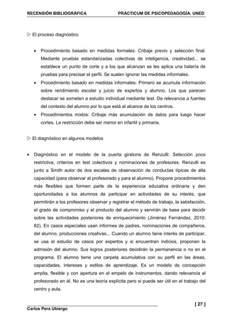 RECENSIÓN BIBLIOGRÁFICA PRÁCTICUM DE PSICOPEDAGOGÍA. UNED
Carlos Pera Ubiergo
[ 27 ]
El proceso diagnóstico
• Procedimiento basado en medidas formales: Cribaje previo y selección final.
Mediante pruebas estandarizadas colectivas de inteligencia, creatividad... se
establece un punto de corte y a los que alcanzan se les aplica una batería de
pruebas para precisar el perfil. Se suelen ignorar las medidas informales.
• Procedimiento basado en medidas informales: Primero se acumula información
sobre rendimiento escolar y juicio de expertos y alumno. Los que parecen
destacar se someten a estudio individual mediante test. Da relevancia a fuentes
del contexto del alumno por lo que está al alcance de los centros.
• Procedimientos mixtos: Cribaje más acumulación de datos para luego hacer
cortes. La restricción debe ser menor en infantil y primaria.
El diagnóstico en algunos modelos
• Diagnóstico en el modelo de la puerta giratoria de Renzulli: Selección poco
restrictiva, criterios en test colectivos y nominaciones de profesores. Renzulli es
junto a Smith autor de dos escalas de observación de conductas típicas de alta
capacidad (para observar al profesorado y para el alumno). Propone procedimientos
más flexibles que formen parte de la experiencia educativa ordinaria y den
oportunidades a los alumnos de participar en actividades de su interés, que
permitirán a los profesores observar y registrar el método de trabajo, la satisfacción,
el grado de compromiso y el producto del alumno y servirán de base para decidir
sobre las actividades posteriores de enriquecimiento (Jiménez Fernández, 2010:
82). En casos especiales usan informes de padres, nominaciones de compañeros,
del alumno, producciones creativas... Cuando un alumno tiene interés de participar,
se usa el estudio de casos por expertos y si encuentran indicios, proponen la
admisión del alumno. Sus logros posteriores decidirán la permanencia o no en el
programa. El alumno tiene una carpeta acumulativa con su perfil en las áreas,
capacidades, intereses y estilos de aprendizaje. Es un modelo de concepción
amplia, flexible y con apertura en el empelo de instrumentos, dando relevancia al
profesorado en él. No es una teoría explícita pero si puede ser útil en el trabajo del
centro y aula.
 