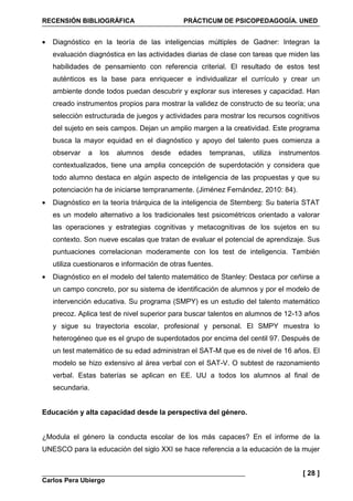 RECENSIÓN BIBLIOGRÁFICA PRÁCTICUM DE PSICOPEDAGOGÍA. UNED
Carlos Pera Ubiergo
[ 28 ]
• Diagnóstico en la teoría de las inteligencias múltiples de Gadner: Integran la
evaluación diagnóstica en las actividades diarias de clase con tareas que miden las
habilidades de pensamiento con referencia criterial. El resultado de estos test
auténticos es la base para enriquecer e individualizar el currículo y crear un
ambiente donde todos puedan descubrir y explorar sus intereses y capacidad. Han
creado instrumentos propios para mostrar la validez de constructo de su teoría; una
selección estructurada de juegos y actividades para mostrar los recursos cognitivos
del sujeto en seis campos. Dejan un amplio margen a la creatividad. Este programa
busca la mayor equidad en el diagnóstico y apoyo del talento pues comienza a
observar a los alumnos desde edades tempranas, utiliza instrumentos
contextualizados, tiene una amplia concepción de superdotación y considera que
todo alumno destaca en algún aspecto de inteligencia de las propuestas y que su
potenciación ha de iniciarse tempranamente. (Jiménez Fernández, 2010: 84).
• Diagnóstico en la teoría triárquica de la inteligencia de Sternberg: Su batería STAT
es un modelo alternativo a los tradicionales test psicométricos orientado a valorar
las operaciones y estrategias cognitivas y metacognitivas de los sujetos en su
contexto. Son nueve escalas que tratan de evaluar el potencial de aprendizaje. Sus
puntuaciones correlacionan moderamente con los test de inteligencia. También
utiliza cuestionaros e información de otras fuentes.
• Diagnóstico en el modelo del talento matemático de Stanley: Destaca por ceñirse a
un campo concreto, por su sistema de identificación de alumnos y por el modelo de
intervención educativa. Su programa (SMPY) es un estudio del talento matemático
precoz. Aplica test de nivel superior para buscar talentos en alumnos de 12-13 años
y sigue su trayectoria escolar, profesional y personal. El SMPY muestra lo
heterogéneo que es el grupo de superdotados por encima del centil 97. Después de
un test matemático de su edad administran el SAT-M que es de nivel de 16 años. El
modelo se hizo extensivo al área verbal con el SAT-V. O subtest de razonamiento
verbal. Estas baterías se aplican en EE. UU a todos los alumnos al final de
secundaria.
Educación y alta capacidad desde la perspectiva del género.
¿Modula el género la conducta escolar de los más capaces? En el informe de la
UNESCO para la educación del siglo XXI se hace referencia a la educación de la mujer
 
