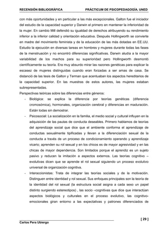 RECENSIÓN BIBLIOGRÁFICA PRÁCTICUM DE PSICOPEDAGOGÍA. UNED
Carlos Pera Ubiergo
[ 29 ]
con más oportunidades y en particular a las más excepcionales. Galton fue el iniciador
del estudio de la capacidad superior y Darwin el primero en mantener la inferioridad de
la mujer. En cambio Mill defendió su igualdad de derechos atribuyendo su rendimiento
inferior a la inferior calidad y orientación educativa. Después Hollingworth se convierte
en madre del movimiento feminista y de la educación de las más dotadas en EE.UU.
Estudio la ejecución en diversas tareas en hombres y mujeres durante todas las fases
de la menstruación y no encontró diferencias significativas. Darwin aludía a la mayor
variabilidad de los machos para su superioridad pero Hollingworth desmontó
científicamente su teoría. Era muy absurdo mirar las razones genéticas para explicar la
escasez de mujeres distinguidas cuando eran forzadas a ser amas de casa. Se
distanció de las tesis de Galton y Terman que acentuaban los aspectos hereditarios de
la capacidad superior. En las muestras de estos autores, las mujeres estaban
subrepresentadas.
Perspectivas teóricas sobre las diferencias entre géneros:
- Biológica: se explica la diferencia por teorías genéticas (diferencia
cromosómica), hormonales, organización cerebral y diferencias en maduración.
Están todas sin demostrar.
- Psicosocial: La socialización en la familia, el medio social y cultural influyen en la
adquisición de las pautas de conducta deseables. Primero hablamos de teorías
del aprendizaje social que dice que el ambiente conforma el aprendizaje de
conductas sexualmente tipificadas y llevan a la diferenciación sexual de la
conducta a través de un proceso de condicionamiento operando y aprendizaje
vicario; aprenden su rol sexual y en los chicos es de mayor agresividad y en las
chicas de mayor dependencia. Son limitados porque el aprendiz es un sujeto
pasivo y reducen la imitación a aspectos externos. Las teorías cognitivo –
evolutivas dicen que se aprende el rol sexual siguiendo un proceso evolutivo
universal de organización cognitiva.
- Interaccionistas: Trata de integrar las teorías sociales y de la motivación.
Distinguen entre identidad y rol sexual. Sus enfoques principales son la teoría de
la identidad del rol sexual (la estructura social asigna a cada sexo un papel
distinto surgiendo estereotipos) , las socio –cognitivas que dice que interactúan
aspectos biológicos y culturales en el proceso evolutivo, las cognitivo-
emocionales giran entorno a las expectativas y patrones diferenciados de
 