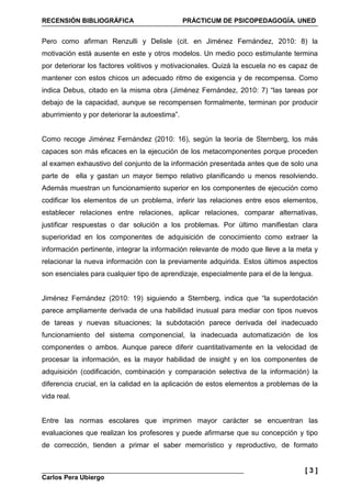 RECENSIÓN BIBLIOGRÁFICA PRÁCTICUM DE PSICOPEDAGOGÍA. UNED
Carlos Pera Ubiergo
[ 3 ]
Pero como afirman Renzulli y Delisle (cit. en Jiménez Fernández, 2010: 8) la
motivación está ausente en este y otros modelos. Un medio poco estimulante termina
por deteriorar los factores volitivos y motivacionales. Quizá la escuela no es capaz de
mantener con estos chicos un adecuado ritmo de exigencia y de recompensa. Como
indica Debus, citado en la misma obra (Jiménez Fernández, 2010: 7) “las tareas por
debajo de la capacidad, aunque se recompensen formalmente, terminan por producir
aburrimiento y por deteriorar la autoestima”.
Como recoge Jiménez Fernández (2010: 16), según la teoría de Sternberg, los más
capaces son más eficaces en la ejecución de los metacomponentes porque proceden
al examen exhaustivo del conjunto de la información presentada antes que de solo una
parte de ella y gastan un mayor tiempo relativo planificando u menos resolviendo.
Además muestran un funcionamiento superior en los componentes de ejecución como
codificar los elementos de un problema, inferir las relaciones entre esos elementos,
establecer relaciones entre relaciones, aplicar relaciones, comparar alternativas,
justificar respuestas o dar solución a los problemas. Por último manifiestan clara
superioridad en los componentes de adquisición de conocimiento como extraer la
información pertinente, integrar la información relevante de modo que lleve a la meta y
relacionar la nueva información con la previamente adquirida. Estos últimos aspectos
son esenciales para cualquier tipo de aprendizaje, especialmente para el de la lengua.
Jiménez Fernández (2010: 19) siguiendo a Sternberg, indica que “la superdotación
parece ampliamente derivada de una habilidad inusual para mediar con tipos nuevos
de tareas y nuevas situaciones; la subdotación parece derivada del inadecuado
funcionamiento del sistema componencial, la inadecuada automatización de los
componentes o ambos. Aunque parece diferir cuantitativamente en la velocidad de
procesar la información, es la mayor habilidad de insight y en los componentes de
adquisición (codificación, combinación y comparación selectiva de la información) la
diferencia crucial, en la calidad en la aplicación de estos elementos a problemas de la
vida real.
Entre las normas escolares que imprimen mayor carácter se encuentran las
evaluaciones que realizan los profesores y puede afirmarse que su concepción y tipo
de corrección, tienden a primar el saber memorístico y reproductivo, de formato
 