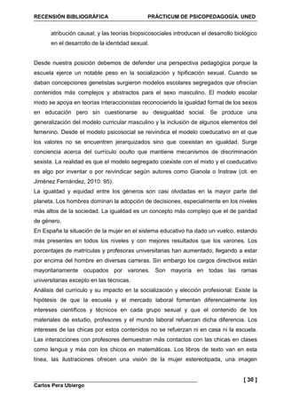 RECENSIÓN BIBLIOGRÁFICA PRÁCTICUM DE PSICOPEDAGOGÍA. UNED
Carlos Pera Ubiergo
[ 30 ]
atribución causal; y las teorías biopsicosociales introducen el desarrollo biológico
en el desarrollo de la identidad sexual.
Desde nuestra posición debemos de defender una perspectiva pedagógica porque la
escuela ejerce un notable peso en la socialización y tipificación sexual. Cuando se
daban concepciones genetistas surgieron modelos escolares segregados que ofrecían
contenidos más complejos y abstractos para el sexo masculino. El modelo escolar
mixto se apoya en teorías interaccionistas reconociendo la igualdad formal de los sexos
en educación pero sin cuestionarse su desigualdad social. Se produce una
generalización del modelo curricular masculino y la inclusión de algunos elementos del
femenino. Desde el modelo psicosocial se reivindica el modelo coeducativo en el que
los valores no se encuentren jerarquizados sino que coexistan en igualdad. Surge
conciencia acerca del currículo oculto que mantiene mecanismos de discriminación
sexista. La realidad es que el modelo segregado coexiste con el mixto y el coeducativo
es algo por inventar o por reivindicar según autores como Gianola o Instraw (cit. en
Jiménez Fernández, 2010: 95).
La igualdad y equidad entre los géneros son casi olvidadas en la mayor parte del
planeta. Los hombres dominan la adopción de decisiones, especialmente en los niveles
más altos de la sociedad. La igualdad es un concepto más complejo que el de paridad
de género.
En España la situación de la mujer en el sistema educativo ha dado un vuelco, estando
más presentes en todos los niveles y con mejores resultados que los varones. Los
porcentajes de matrículas y profesoras universitarias han aumentado, llegando a estar
por encima del hombre en diversas carreras. Sin embargo los cargos directivos están
mayoritariamente ocupados por varones. Son mayoría en todas las ramas
universitarias excepto en las técnicas.
Análisis del currículo y su impacto en la socialización y elección profesional: Existe la
hipótesis de que la escuela y el mercado laboral fomentan diferencialmente los
intereses científicos y técnicos en cada grupo sexual y que el contenido de los
materiales de estudio, profesores y el mundo laboral refuerzan dicha diferencia. Los
intereses de las chicas por estos contenidos no se refuerzan ni en casa ni la escuela.
Las interacciones con profesores demuestran más contactos con las chicas en clases
como lengua y más con los chicos en matemáticas. Los libros de texto van en esta
línea, las ilustraciones ofrecen una visión de la mujer estereotipada, una imagen
 