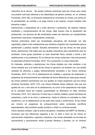 RECENSIÓN BIBLIOGRÁFICA PRÁCTICUM DE PSICOPEDAGOGÍA. UNED
Carlos Pera Ubiergo
[ 31 ]
masculina de la ciencia… No existen políticas restrictivas para las chicas pero existe
una presión sutil para atenerse a los estereotipos de género (Instraw, cit. en Jiménez
Fernández, 2010: 98). La formación profesional es minoritaria en chicas y se centra en
el secreatariado; se contrata y se paga menos a las mujeres, ocupan empleos más
precarios y bajos…
Interacciones y expectativas de y entre alumnos y profesores: Se esperan mejores
resultados y comportamientos de las chicas, ellas buscan más la aprobación del
profesorado. Los alumnos de alto rendimiento suelen ser descritos con características
típicamente masculinas: independiente, ambicioso…
Interesa profundizar sobre las necesidades educativas del alumnado con alta
capacidad y saber si las modulaciones que introduce el género son importantes para la
planificación y práctica escolar. Estudios demostraron que las chicas de este grupo
tenían aspiraciones más bajas que sus iguales masculinos pero actualmente esto ha
cambiado. Como grupo presentan un buen desarrollo físico, escolar y social y dan
satisfacciones a los profesores. En la infancia las chicas evidencian más precozmente
la capacidad (Jiménez Fernández, 2010: 101) y presentan un mayor desarrollo.
En intereses, actitudes y aspiraciones, las chicas dotadas son más similares a los
chicos dotados que a la media de las chicas en general y se divierten con una amplia
variedad de aficiones y juegos tradicionalmente asociados a los chicos (Jiménez
Fernández, 2010: 101). En la adolescencia los modelos y opciones de aceleración o
programas de enriquecimiento son valorados de forma diferente por cada grupo sexual;
las chicas prefieren permanecer con sus iguales en mayor proporción que los chicos
(Jiménez Fernández, 2010: 101). Las chicas brillantes temen destacar más que sus
iguales de uno u otro sexo en la adolescencia; es como si las expectativas más bajas
de la sociedad hacia las mujeres superdotadas se afianzaran en ellas (Jiménez
Fernández, 2010: 101). Hacia los 14 años hay un cambio notable y pasan del deseo de
autoestima y éxito al de amor y pertenencia. Hasta la infancia se premiaba su éxito
académico y en la adolescencia se les pide éxito social y conformismo. Si las chicas
son minoría en programas de enriquecimiento sobre contenidos científicos
especializados, esta condición puede contribuir a inhibir su conducta escolar.
Varios estudios analizan, bajo el prisma del género, resultados del SMPY de Stanley y
concluyen que hay diferencias regulares a los 13 años a favor de los chicos en
razonamiento matemático, espacial y mecánico y las chicas sobresalen en los tests de
razonamiento y razonamiento verbal (Lubinski, Benbow y Sanders, cit. en Jiménez
 