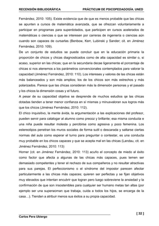 RECENSIÓN BIBLIOGRÁFICA PRÁCTICUM DE PSICOPEDAGOGÍA. UNED
Carlos Pera Ubiergo
[ 32 ]
Fernández, 2010: 105). Existe evidencia que de que es menos probable que las chicas
se apunten a cursos de matemática avanzada, que se ofrezcan voluntariamente a
participar en programas para superdotados, que participen en cursos acelerados de
matemáticas o ciencias o que se interesen por carreras de ingeniería o ciencias aún
cuando son capaces de cursarlas (Benbow, Kerr, Lubinski y Sander; cit. en Jiménez
Fernández, 2010: 109).
De un conjunto de estudios se puede concluir que en la educación primaria la
proporción de chicos y chicas diagnosticados como de alta capacidad es similar o, si
acaso, superior en las chicas; que en la secundaria decae ligeramente el porcentaje de
chicas si nos atenemos a los parámetros convencionales contemplados para valorar la
capacidad (Jiménez Fernández, 2010: 110). Los intereses y valores de las chicas están
más balanceados y son más amplios; los de los chicos son más estrechos y más
polarizados. Parece que las chicas consideran más la dimensión personas y el pasado
y los chicos la dimensión cosas y el futuro.
A pesar de su capacidad objetiva se desprende de muchos estudios qe las chicas
dotadas tienden a tener menor confianza en sí mismas y minusvaloran sus logros más
que los chicos (Jiménez Fernández, 2010: 112).
El chico inquisitivo, la mente ávida, la argumentación a las explicaciones del profesor,
pueden servir para catalogar al alumno como precoz y brillante; esa misma conducta e
una niña puede resultar molesta y percibirse como agresiva y poco femenina. Los
estereotipos penetran los muros sociales de forma sutil o descarada y saltarse ciertas
normas del aula como esperar el turno para preguntar o contestar, es una conducta
muy probable en los chicos capaces y que se acepta mal en las chicas (Landau, cit. en
Jiménez Fernández, 2010: 113)
Horner (cit. en Jiménez Fernández, 2010: 113) acuño el concepto de miedo al éxito
como factor que afecta a algunas de las chicas más capaces, pues temen ser
demasiado competentes y tener el rechazo de sus compañeros y no resultar atractivas
para sus parejas. El perfeccionismo o el síndrome del impostor parecen afectar
particularmente a las chicas más capaces; quieren ser perfectas y se fijan objetivos
muy elevados que intentan encubrir que logran pero luego sobreviene la ansiedad y la
confirmación de que son insostenibles para cualquier ser humano metas tan altas (por
ejemplo ser una superwoman que trabaja, cuida a todos los hijos, se encarga de la
casa…). Tienden a atribuir menos sus éxitos a su propia capacidad.
 