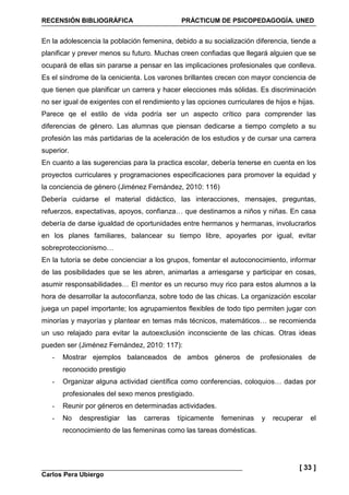 RECENSIÓN BIBLIOGRÁFICA PRÁCTICUM DE PSICOPEDAGOGÍA. UNED
Carlos Pera Ubiergo
[ 33 ]
En la adolescencia la población femenina, debido a su socialización diferencia, tiende a
planificar y prever menos su futuro. Muchas creen confiadas que llegará alguien que se
ocupará de ellas sin pararse a pensar en las implicaciones profesionales que conlleva.
Es el síndrome de la cenicienta. Los varones brillantes crecen con mayor conciencia de
que tienen que planificar un carrera y hacer elecciones más sólidas. Es discriminación
no ser igual de exigentes con el rendimiento y las opciones curriculares de hijos e hijas.
Parece qe el estilo de vida podría ser un aspecto crítico para comprender las
diferencias de género. Las alumnas que piensan dedicarse a tiempo completo a su
profesión las más partidarias de la aceleración de los estudios y de cursar una carrera
superior.
En cuanto a las sugerencias para la practica escolar, debería tenerse en cuenta en los
proyectos curriculares y programaciones especificaciones para promover la equidad y
la conciencia de género (Jiménez Fernández, 2010: 116)
Debería cuidarse el material didáctico, las interacciones, mensajes, preguntas,
refuerzos, expectativas, apoyos, confianza… que destinamos a niños y niñas. En casa
debería de darse igualdad de oportunidades entre hermanos y hermanas, involucrarlos
en los planes familiares, balancear su tiempo libre, apoyarles por igual, evitar
sobreproteccionismo…
En la tutoría se debe concienciar a los grupos, fomentar el autoconocimiento, informar
de las posibilidades que se les abren, animarlas a arriesgarse y participar en cosas,
asumir responsabilidades… El mentor es un recurso muy rico para estos alumnos a la
hora de desarrollar la autoconfianza, sobre todo de las chicas. La organización escolar
juega un papel importante; los agrupamientos flexibles de todo tipo permiten jugar con
minorías y mayorías y plantear en temas más técnicos, matemáticos… se recomienda
un uso relajado para evitar la autoexclusión inconsciente de las chicas. Otras ideas
pueden ser (Jiménez Fernández, 2010: 117):
- Mostrar ejemplos balanceados de ambos géneros de profesionales de
reconocido prestigio
- Organizar alguna actividad científica como conferencias, coloquios… dadas por
profesionales del sexo menos prestigiado.
- Reunir por géneros en determinadas actividades.
- No desprestigiar las carreras típicamente femeninas y recuperar el
reconocimiento de las femeninas como las tareas domésticas.
 
