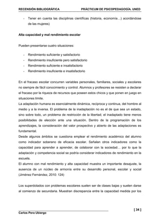 RECENSIÓN BIBLIOGRÁFICA PRÁCTICUM DE PSICOPEDAGOGÍA. UNED
Carlos Pera Ubiergo
[ 34 ]
- Tener en cuenta las disciplinas científicas (historia, economía…) acordándose
de las mujeres)
Alta capacidad y mal rendimiento escolar
Pueden presentarse cuatro situaciones:
- Rendimiento suficiente y satisfactorio
- Rendimiento insuficiente pero satisfactorio
- Rendimiento suficiente e insatisfactorio
- Rendimiento insuficiente e insatisfactorio
En el fracaso escolar concurren variables personales, familiares, sociales y escolares
no siempre de fácil conocimiento y control. Alumnos y profesores se resisten a declarar
el fracaso por la riqueza de recursos que poseen estos chicos y que ponen en juego en
situaciones límite.
La adaptación humana es esencialmente dinámica, recíproca y continua, del hombre al
medio y a la inversa. El problema de la inadaptación no es el de que sea un estado,
sino sobre todo, un problema de restricción de la libertad; el inadaptado tiene menos
posibilidades de elección ante una situación. Dentro de la programación de los
aprendizajes, la consideración del valor prospectivo y abierto de las adaptaciones es
fundamental.
Desde algunos ámbitos se cuestiona emplear el rendimiento académico del alumno
como indicador soberano de eficacia escolar. Señalan otros indicadores como la
capacidad para aprender a aprender, de colaborar con la sociedad… por lo que la
adaptación y competencia social se podría considerar indicadores de rendimiento en la
escuela.
El alumno con mal rendimiento y alta capacidad muestra un importante desajuste, la
ausencia de un núcleo de armonía entre su desarrollo personal, escolar y social
(Jiménez Fernández, 2010: 124)
Los superdotados con problemas escolares suelen ser de clases bajas y suelen darse
al comienzo de secundaria. Muestran discrepancia entre la capacidad medida por los
 
