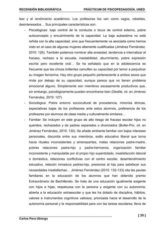 RECENSIÓN BIBLIOGRÁFICA PRÁCTICUM DE PSICOPEDAGOGÍA. UNED
Carlos Pera Ubiergo
[ 35 ]
test y el rendimiento académico. Los profesores los ven como vagos, rebeldes,
desinteresados… Sus principales características son:
- Psicológicas: bajo control de la conducta o locus de control externo, pobre
autoconcepto y encubrimiento de la capacidad. La baja autoestima no está
reñida con la alta capacidad, sino que frecuentemente va asociada como hemos
visto en el caso de algunas mujeres altamente cualificadas (Jiménez Fernández,
2010: 126). También podemos nombrar alta ansiedad, tendencia a internalizar el
fracaso, rechazo a la escuela, inestabilidad, aburrimiento, pobre expresión
escrita pero excelente oral… Se ha señalado que en la adolescencia es
frecuente que las chicas brillantes camuflen su capacidad por temor a perjudicar
su imagen femenina. Hay otro grupo pequeño perteneciente a ambos sexos que
rinde por debajo de su capacidad, aunque parece que no tienen problema
emocional alguno. Simplemente son miembros escasamente productivos que,
sin embargo, psicológicamente pueden encontrarse bien (Deslile, cit. en Jiménez
Fernández, 2010: 127)
- Sociológica: Pobre entorno sociocultural de procedencia, minorías étnicas,
expectativas bajas de los profesores ante estos alumnos, preferencia de los
profesores por alumnos de clase media y culturalmente similares…
- Familiar: Se incluyen en este grupo de alto riesgo de fracaso escolar hijos no
queridos, rechazados y de padres separados o divorciados (Butler-Por, cit. en
Jiménez Fernández, 2010: 130). Se añade ambiente familiar con bajos intereses
personales, discordia entre sus miembros, estilo educativo liberal que torna
hacia rituales inconsistentes y amenazantes, malas relaciones padre-madre,
pobres relaciones padre-hijo y padre-hermanos, organización familiar
inconsistente y manipulable por el propio hijo superdotado, insatisfacción laboral
o doméstica, relaciones conflictivas con el centro escolar, desentendimiento
educativo, relación inmadura padres-hijo, presiones al hijo para satisfacer sus
necesidades insatisfechas… Jiménez Fernández (2010: 132-133) cita las pautas
familiares en la educación de los alumnos que han obtenido premio
Extraordinario de Bachillerato. Se trata de una educación igualmente exigente
con hijos e hijas; respetuosa con la persona y exigente con su autonomía;
abierta a la educación extraescolar y que les ha dotado de disciplina, hábitos,
valores e instrumentos cognitivos valiosos; priorizada hacia el desarrollo de la
autonomía personal y la responsabilidad para con las tareas escolares; llena de
 