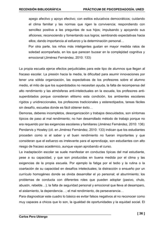 RECENSIÓN BIBLIOGRÁFICA PRÁCTICUM DE PSICOPEDAGOGÍA. UNED
Carlos Pera Ubiergo
[ 36 ]
apego afectivo y apoyo efectivo; con estilos educativos democráticos; cuidando
el clima familiar y las normas que rigen la convivencia; respondiendo con
sencillez positiva a las preguntas de sus hijos; impulsando y apoyando sus
aficiones; reconociendo y fomentando sus logros; sembrando expectativas hacia
ellos; dando importancia al esfuerzo y la determinación personal…
Por otra parte, los niños más inteligentes gustan en mayor medida ratos de
soledad acompañada, en los que parecen bucear en la complejidad cognitiva y
emocional (Jiménez Fernández, 2010: 133)
La propia escuela ejerce efectos perjudiciales para este tipo de alumnos que llegan al
fracaso escolar. La presión hacia la media, la dificultad para asumir innovaciones por
tener una sólida organización, las expectativas de los profesores sobre el alumno
medio, el mito de que los superdotados no necesitan ayuda, la falta de recompensa del
alto rendimiento y las atmósferas anti-intelectuales en la escuela, los profesores anti-
superdotados porque consideran elitismo esta condición, los ambientes escolares
rígidos y unidireccionales, los profesores tradicionales y estereotipados, tareas fáciles
sin desafío, escuelas donde es fácil obtener éxito…
Demoras, deberes incompletos, desorganización y trabajos descuidados, son síntomas
típicos de paso al mal rendimiento; no han desarrollado método de trabajo porque no
era requerido por las exigencias escolares y familiares (Jiménez Fernández, 2010: 136)
Pendarvis y Howley (cit. en Jiménez Fernández, 2010: 133) indican que los estudiantes
proceden como si el saber y el buen rendimiento no fueran importantes y que
consideran que el esfuerzo es irrelevante para el aprendizaje, son estudiantes con alto
riesgo de fracaso académico, aunque vayan aprobando el curso.
La inadaptación escolar se suele manifestar en conductas típicas del mal estudiante,
pese a su capacidad, y que son producidas en buena medida por el clima y las
exigencias de la propia escuela. Por ejemplo la fatiga por el tedio y la rutina o la
coartación de su capacidad en desafíos intelectuales; la distracción o ensueño por un
currículo homogéneo donde se olvida desarrollar el yo personal; el aburrimiento; los
problemas de conducta con diferentes roles que pueden adoptar (pasivo, chulo,
abusón, rebelde…); la falta de seguridad personal y emocional que lleva al desamparo,
el aislamiento, la dependencia…; el mal rendimiento, de perseverancia…
Para diagnosticar este cuadro lo básico es evitar falsos negativos al no reconocer como
muy capaces a chicos que lo son, la igualdad de oportunidades y la equidad social. El
 