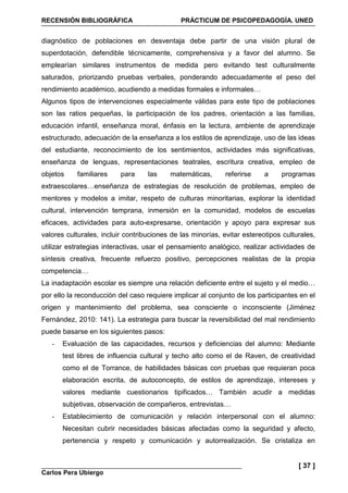 RECENSIÓN BIBLIOGRÁFICA PRÁCTICUM DE PSICOPEDAGOGÍA. UNED
Carlos Pera Ubiergo
[ 37 ]
diagnóstico de poblaciones en desventaja debe partir de una visión plural de
superdotación, defendible técnicamente, comprehensiva y a favor del alumno. Se
emplearían similares instrumentos de medida pero evitando test culturalmente
saturados, priorizando pruebas verbales, ponderando adecuadamente el peso del
rendimiento académico, acudiendo a medidas formales e informales…
Algunos tipos de intervenciones especialmente válidas para este tipo de poblaciones
son las ratios pequeñas, la participación de los padres, orientación a las familias,
educación infantil, enseñanza moral, énfasis en la lectura, ambiente de aprendizaje
estructurado, adecuación de la enseñanza a los estilos de aprendizaje, uso de las ideas
del estudiante, reconocimiento de los sentimientos, actividades más significativas,
enseñanza de lenguas, representaciones teatrales, escritura creativa, empleo de
objetos familiares para las matemáticas, referirse a programas
extraescolares…enseñanza de estrategias de resolución de problemas, empleo de
mentores y modelos a imitar, respeto de culturas minoritarias, explorar la identidad
cultural, intervención temprana, inmersión en la comunidad, modelos de escuelas
eficaces, actividades para auto-expresarse, orientación y apoyo para expresar sus
valores culturales, incluir contribuciones de las minorías, evitar estereotipos culturales,
utilizar estrategias interactivas, usar el pensamiento analógico, realizar actividades de
síntesis creativa, frecuente refuerzo positivo, percepciones realistas de la propia
competencia…
La inadaptación escolar es siempre una relación deficiente entre el sujeto y el medio…
por ello la reconducción del caso requiere implicar al conjunto de los participantes en el
origen y mantenimiento del problema, sea consciente o inconsciente (Jiménez
Fernández, 2010: 141). La estrategia para buscar la reversibilidad del mal rendimiento
puede basarse en los siguientes pasos:
- Evaluación de las capacidades, recursos y deficiencias del alumno: Mediante
test libres de influencia cultural y techo alto como el de Raven, de creatividad
como el de Torrance, de habilidades básicas con pruebas que requieran poca
elaboración escrita, de autoconcepto, de estilos de aprendizaje, intereses y
valores mediante cuestionarios tipificados… También acudir a medidas
subjetivas, observación de compañeros, entrevistas…
- Establecimiento de comunicación y relación interpersonal con el alumno:
Necesitan cubrir necesidades básicas afectadas como la seguridad y afecto,
pertenencia y respeto y comunicación y autorrealización. Se cristaliza en
 