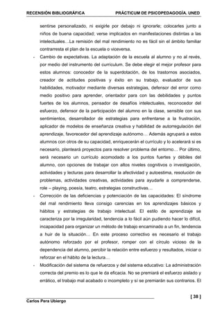 RECENSIÓN BIBLIOGRÁFICA PRÁCTICUM DE PSICOPEDAGOGÍA. UNED
Carlos Pera Ubiergo
[ 38 ]
sentirse personalizado, ni exigirle por debajo ni ignorarle; colocarles junto a
niños de buena capacidad; verse implicados en manifestaciones distintas a las
intelectuales…La remisión del mal rendimiento no es fácil sin el ámbito familiar
contrarresta el plan de la escuela o viceversa.
- Cambio de expectativas. La adaptación de la escuela al alumno y no al revés,
por medio del instrumento del currículum. Se debe elegir el mejor profesor para
estos alumnos: conocedor de la superdotación, de los trastornos asociados,
creador de actitudes positivas y éxito en su trabajo, evaluador de sus
habilidades, motivador mediante diversas estrategias, defensor del error como
medio positivo para aprender, orientador para con las debilidades y puntos
fuertes de los alumnos, pensador de desafíos intelectuales, reconocedor del
esfuerzo, defensor de la participación del alumno en la clase, sensible con sus
sentimientos, desarrollador de estrategias para enfrentarse a la frustración,
aplicador de modelos de enseñanza creativa y habilidad de autorregulación del
aprendizaje, favorecedor del aprendizaje autónomo… Además agrupará a estos
alumnos con otros de su capacidad, enriquecerán el currículo y lo acelerará si es
necesario, planteará proyectos para resolver problema del entorno… Por último,
será necesario un currículo acomodado a los puntos fuertes y débiles del
alumno, con opciones de trabajar con altos niveles cognitivos o investigación,
actividades y lecturas para desarrollar la afectividad y autoestima, resolución de
problemas, actividades creativas, actividades para ayudarle a comprenderse,
role – playing, poesía, teatro, estrategias constructivas…
- Corrección de las deficiencias y potenciación de las capacidades: El síndrome
del mal rendimiento lleva consigo carencias en los aprendizajes básicos y
hábitos y estrategias de trabajo intelectual. El estilo de aprendizaje se
caracteriza por la irregularidad, tendencia a lo fácil aún pudiendo hacer lo difícil,
incapacidad para organizar un método de trabajo encaminado a un fin, tendencia
a huir de la situación… En este proceso correctivo es necesario el trabajo
autónomo reforzado por el profesor, romper con el círculo vicioso de la
dependencia del alumno, percibir la relación entre esfuerzo y resultados, iniciar o
reforzar en el hábito de la lectura…
- Modificación del sistema de refuerzos y del sistema educativo: La administración
correcta del premio es lo que le da eficacia. No se premiará el esfuerzo aislado y
errático, el trabajo mal acabado o incompleto y sí se premiarán sus contrarios. El
 