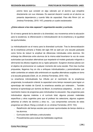 RECENSIÓN BIBLIOGRÁFICA PRÁCTICUM DE PSICOPEDAGOGÍA. UNED
Carlos Pera Ubiergo
[ 39 ]
premio tiene que consistir en algo valorado por el alumno que empalme
directamente con sus intereses. Es esencial discernir cuando en el alumno se
presenta dependencia y cuando falta de capacidad. Para ello Rimm (cit. en
Jiménez Fernández, 2010: 147), presenta un cuadro esclarecedor.
¿Cómo educar a los más capaces?: organización escolar y currículo.
En el marco general de la atención a la diversidad, nos moveremos entre la educación
para la excelencia, la diferenciación e individualización de la enseñanza y la igualdad
de oportunidades.
La individualización es el marco para la diversidad curricular. Tras la democratización
de la enseñanza primaria a finales del siglo XIX se optó por una escuela graduada
como forma de reducir la amplitud de diferencias individuales entre alumnos. Sin
embargo las diferencias entre alumnos de la misma edad levantaron la voz de voces
autorizadas que buscaban alternativas que respetarán el modelo graduado mitigando o
eliminando los efectos negativos de su rígida aplicación. Surgieron diversos planes con
el objetivo de promocionar en cualquier momento del curso escolar. Pero tras muchas
propuestas, llegamos hoy en día a enfoques individualizados y personalizados que
están contenidos en estado sólo embrionario en aquellas alternativas surgidas en torno
a la escuela graduada (Clark, cit. en Jiménez Fernández, 2010: 153).
La enseñanza individualizada fue influida por el nacimiento de la enseñanza
programada, la evaluación criterial, la capacidad como tiempo necesario para lograr un
aprendizaje del modelo de Carroll, la enseñanza asistida por ordenador… También
tenemos el aprendizaje por dominio de Bloom, la enseñanza adaptativa… es decir, un
nacimiento masivo de programas para individualizar la educación. Hay programas para
individualizar algunas materias o el currículo total, algunos proveen materiales
específicos y otros sugeridos para que el profesor los seleccione, algunos sugieren
adherirse al criterio de dominio y otros no… Los componentes comunes de estos
programas son (Boud, Wang y Lindvall; cit. en Jiménez Fernández, 2010: 153):
- Redefinición del tiempo escolar para proveer oportunidades de tiempo distinto a
los alumnos.
- Currículos bien definidos y estructurados
- Procedimientos para evaluar las habilidades cognitivas
 