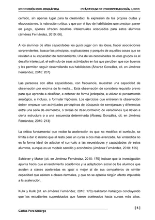 RECENSIÓN BIBLIOGRÁFICA PRÁCTICUM DE PSICOPEDAGOGÍA. UNED
Carlos Pera Ubiergo
[ 4 ]
cerrado, sin apenas lugar para la creatividad, la expresión de las propias dudas y
elaboraciones, la valoración crítica; y que por el tipo de habilidades que precisan poner
en juego, apenas ofrecen desafíos intelectuales adecuados para estos alumnos
(Jiménez Fernández, 2010: 66).
A los alumnos de altas capacidades les gusta jugar con las ideas, hacer asociaciones
sorprendentes, buscar los principios, explicaciones y porqués de aquellas cosas que se
resisten a su capacidad de razonamiento. Una de las necesidades de este grupos es el
desafío intelectual, el estímulo de esas actividades en las que perciben que son buenos
y les permiten seguir desarrollando sus habilidades (Álvarez González, cit. en Jiménez
Fernández, 2010: 207)
Las personas con altas capacidades, con frecuencia, muestran una capacidad de
observación por encima de la media... Esta observación de considera requisito previo
para que aprenda a clasificar, a ordenar de forma jerárquica, a utilizar el pensamiento
analógico, e incluso, a formular hipótesis. Los ejercicios que entrenan la observación
deben empezar con actividades perceptivas de búsqueda de semejanzas y diferencias
entre una serie de elementos, o tareas de descubrimiento de variaciones que llevan a
cierta estructura o a una secuencia determinada (Álvarez González, cit. en Jiménez
Fernández, 2010: 213)
La crítica fundamental que recibe la aceleración es que no modifica el currículo, se
limita a dar lo mismo que al resto pero un curso o dos más avanzado. Así entendida no
es la forma ideal de adaptar el currículo a las necesidades y capacidades de estos
alumnos, aunque es un modelo sencillo y económico (Jiménez Fernández, 2010: 155)
Schiever y Maker (cit. en Jiménez Fernández, 2010: 170) indican que la investigación
apunta hacia que el rendimiento académico y la adaptación social de los alumnos que
asisten a clases aceleradas es igual o mejor al de sus compañeros de similar
capacidad que asisten a clases normales, y que no se aprecia ningún efecto imputable
a la aceleración.
Kulik y Kulik (cit. en Jiménez Fernández, 2010: 170) realizaron hallazgos concluyendo
que los estudiantes superdotados que fueron acelerados hacia cursos más altos,
 