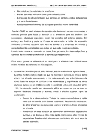 RECENSIÓN BIBLIOGRÁFICA PRÁCTICUM DE PSICOPEDAGOGÍA. UNED
Carlos Pera Ubiergo
[ 40 ]
- Disponibilidad de materiales de enseñanza
- Planes de trabajo individualizados para cada estudiante
- Estrategias de retroalimentación que permitan en control periódico del progreso
y la toma de decisiones.
- Reorganización del centro y del aula para que exista mayor flexibilidad
Con la LOGSE se pasó a hablar de atención a la diversidad; escuela comprensiva o
currículo general para todos y atención a la diversidad para los alumnos con
necesidades educativas especiales fueron los puntales del sistema escolar. Sin
embargo en América y parte de Europa se comenzaba a hablar de educación
adaptativa y escuela inclusiva, que trata de atender a la diversidad en centros y
contextos los más normalizados para todos, sin que nadie resulte perjudicado.
La autora nos resume en un cuadro las bases, fines, procesos, funciones del profesor y
ejemplos de enseñanza que fomentan el aprendizaje independiente.
En el marco general de individualizar en cierto grado la enseñanza es habitual hablar
de tres modelos de atención a los más capaces.
• Aceleración: Admisión precoz, salto de curso, estudio acelerado de algunas áreas…
La crítica fundamental que recibe es que no modifica el currículo, se limita a dar lo
mismo que al resto pero un curso o dos más avanzado. Así entendida no es la
forma ideal de adaptar el currículo a las necesidades y capacidades de estos
alumnos, aunque es un modelo sencillo y económico (Jiménez Fernández, 2010:
155). No obstante, puede ser plenamente válida en casos en que se une un
superior desarrollo intelectual y madurez social y afectiva superior. Tipos de
aceleración:
- Dentro de la clase ordinaria: Trabaja de manera autosuficiente a doble
ritmo que los demás y sin apenas supervisión. Requiere alta motivación.
Es difícil probar que las ganancias sean por el profesor. Suele emplearse
en primaria
- Aceleración en clase especial: Se seleccionan determinados aspectos del
currículo y se diseñan a ritmo más rápido, manteniendo altos niveles de
expectativas. Pueden asistir alumnos con rendimiento alto en el tema de
estudio acelerado.
 