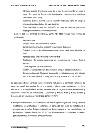 RECENSIÓN BIBLIOGRÁFICA PRÁCTICUM DE PSICOPEDAGOGÍA. UNED
Carlos Pera Ubiergo
[ 41 ]
- Admisión precoz: Comienza antes de lo que le corresponde un curso o
etapa. Es quizá la forma más investigada recomendada (Jiménez
Fernández, 2010: 157)
- Asistencia dual: El alumno asiste a su centro habitual y parte del tiempo a
otro donde cursa estudios de nivel superior.
- Otras: combinar cursos, escolarización en casa, escuelas no graduadas
de progreso continuo, escuelas privadas…
Benbow (cit. en Jiménez Fernández, 2010: 157-158) recoge más formas de
aceleración:
- Salto de curso:
- Entrada precoz en preescolar o primaria
- Condensar el currículo y realizar tres cursos en dos años:
- Progreso continuo: en algunos centros se puede pasar cada trimestre de
curso.
- Ingreso precoz en bachillerato o universidad
- Realización de cursos superiores en programas de verano, horario
nocturno…
- Cursos reglados de nivel avanzado
- Mentores: Especialistas en determinados campos asesoran al alumno.
- Cursos a distancia: Requiere autonomía y motivación pero son ideales
para el aprendizaje autónomo y enriquecer y acelerar el currículo dado.
La aceleración tienen ventajas ya que mejora la motivación, la confianza y el deseo de
aprender, prevé los hábitos de pereza mental, reduce costes educativos, no tiene
efectos en la actitud hacia la escuela, no tiene efectos negativos en la personalidad y
desarrollo social de los estudiantes… (Schiever y Maker; Kulik y Kulik; Swiaek y
Benbow, cit. en en Jiménez Fernández, 2010: 170-171)
• Enriquecimiento curricular: Su finalidad es ofrecer aprendizajes más ricos y variados
modificando en profundidad y extensión el contenido así como la metodología a
emplear para enseñar. Estas modificaciones deben basarse en las caracteísticas de
los alumnos (Jiménez Fernández, 2010: 159). En la enseñanza primaria es el modelo
por antonomasia. Formas de enriquecimiento:
 