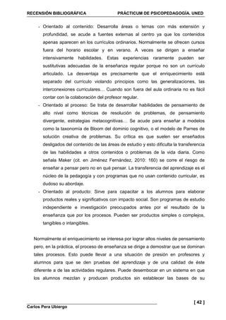 RECENSIÓN BIBLIOGRÁFICA PRÁCTICUM DE PSICOPEDAGOGÍA. UNED
Carlos Pera Ubiergo
[ 42 ]
- Orientado al contenido: Desarrolla áreas o temas con más extensión y
profundidad, se acude a fuentes externas al centro ya que los contenidos
apenas aparecen en los currículos ordinarios. Normalmente se ofrecen cursos
fuera del horario escolar y en verano. A veces se dirigen a enseñar
intensivamente habilidades. Estas experiencias raramente pueden ser
sustitutivas adecuadas de la enseñanza regular porque no son un currículo
articulado. La desventaja es precisamente que el enriquecimiento está
separado del currículo violando principios como las generalizaciones, las
interconexiones curriculares… Cuando son fuera del aula ordinaria no es fácil
contar con la colaboración del profesor regular.
- Orientado al proceso: Se trata de desarrollar habilidades de pensamiento de
alto nivel como técnicas de resolución de problemas, de pensamiento
divergente, estrategias metacognitivas… Se acude para enseñar a modelos
como la taxonomía de Bloom del dominio cognitivo, o el modelo de Parnes de
solución creativa de problemas. Su crítica es que suelen ser enseñados
desligados del contenido de las áreas de estudio y esto dificulta la transferencia
de las habilidades a otros contenidos o problemas de la vida diaria. Como
señala Maker (cit. en Jiménez Fernández, 2010: 160) se corre el riesgo de
enseñar a pensar pero no en qué pensar. La transferencia del aprendizaje es el
núcleo de la pedagogía y con programas que no usan contenido curricular, es
dudoso su abordaje.
- Orientado al producto: Sirve para capacitar a los alumnos para elaborar
productos reales y significativos con impacto social. Son programas de estudio
independiente e investigación preocupados antes por el resultado de la
enseñanza que por los procesos. Pueden ser productos simples o complejos,
tangibles o intangibles.
Normalmente el enriquecimiento se interesa por lograr altos niveles de pensamiento
pero, en la práctica, el proceso de enseñanza se dirige a demostrar que se dominan
tales procesos. Esto puede llevar a una situación de presión en profesores y
alumnos para que se den pruebas del aprendizaje y de una calidad de éste
diferente a de las actividades regulares. Puede desembocar en un sistema en que
los alumnos mezclan y producen productos sin establecer las bases de su
 