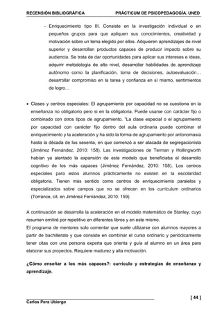 RECENSIÓN BIBLIOGRÁFICA PRÁCTICUM DE PSICOPEDAGOGÍA. UNED
Carlos Pera Ubiergo
[ 44 ]
- Enriquecimiento tipo III. Consiste en la investigación individual o en
pequeños grupos para que apliquen sus conocimientos, creatividad y
motivación sobre un tema elegido por ellos. Adquieren aprendizajes de nivel
superior y desarrollan productos capaces de producir impacto sobre su
audiencia. Se trata de dar oportunidades para aplicar sus intereses e ideas,
adquirir metodología de alto nivel, desarrollar habilidades de aprendizaje
autónomo como la planificación, toma de decisiones, autoevaluación…
desarrollar compromiso en la tarea y confianza en sí mismo, sentimientos
de logro…
• Clases y centros especiales: El agrupamiento por capacidad no se cuestiona en la
enseñanza no obligatorio pero si en la obligatoria. Puede usarse con carácter fijo o
combinado con otros tipos de agrupamiento. “La clase especial o el agrupamiento
por capacidad con carácter fijo dentro del aula ordinaria puede combinar el
enriquecimiento y la aceleración y ha sido la forma de agrupamiento por antonomasia
hasta la década de los sesenta, en que comenzó a ser atacada de segregacionista
(Jiménez Fernández, 2010: 158). Las investigaciones de Terman y Hollingworth
habían ya alentado la expansión de este modelo que beneficiaba el desarrollo
cognitivo de los más capaces (Jiménez Fernández, 2010: 158). Los centros
especiales para estos alumnos prácticamente no existen en la escolaridad
obligatoria. Tienen más sentido como centros de enriquecimiento paralelos y
especializados sobre campos que no se ofrecen en los currículum ordinarios
(Torrance, cit. en Jiménez Fernández, 2010: 159)
A continuación se desarrolla la aceleración en el modelo matemático de Stanley, cuyo
resumen omitiré por repetitivo en diferentes libros y en este mismo.
El programa de mentores solo comentar que suele utilizarse con alumnos mayores a
partir de bachillerato y que consiste en combinar el curso ordinario y periódicamente
tener citas con una persona experta que orienta y guía al alumno en un área para
elaborar sus proyectos. Requiere madurez y alta motivación.
¿Cómo enseñar a los más capaces?: currículo y estrategias de enseñanza y
aprendizaje.
 