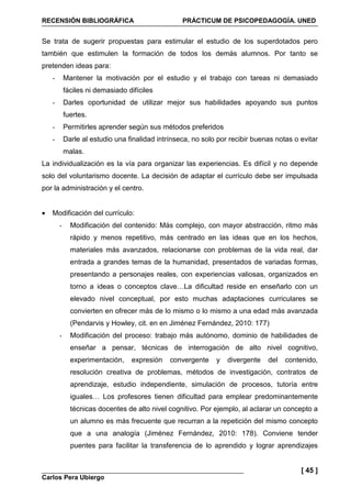 RECENSIÓN BIBLIOGRÁFICA PRÁCTICUM DE PSICOPEDAGOGÍA. UNED
Carlos Pera Ubiergo
[ 45 ]
Se trata de sugerir propuestas para estimular el estudio de los superdotados pero
también que estimulen la formación de todos los demás alumnos. Por tanto se
pretenden ideas para:
- Mantener la motivación por el estudio y el trabajo con tareas ni demasiado
fáciles ni demasiado difíciles
- Darles oportunidad de utilizar mejor sus habilidades apoyando sus puntos
fuertes.
- Permitirles aprender según sus métodos preferidos
- Darle al estudio una finalidad intrínseca, no solo por recibir buenas notas o evitar
malas.
La individualización es la vía para organizar las experiencias. Es difícil y no depende
solo del voluntarismo docente. La decisión de adaptar el currículo debe ser impulsada
por la administración y el centro.
• Modificación del currículo:
- Modificación del contenido: Más complejo, con mayor abstracción, ritmo más
rápido y menos repetitivo, más centrado en las ideas que en los hechos,
materiales más avanzados, relacionarse con problemas de la vida real, dar
entrada a grandes temas de la humanidad, presentados de variadas formas,
presentando a personajes reales, con experiencias valiosas, organizados en
torno a ideas o conceptos clave…La dificultad reside en enseñarlo con un
elevado nivel conceptual, por esto muchas adaptaciones curriculares se
convierten en ofrecer más de lo mismo o lo mismo a una edad más avanzada
(Pendarvis y Howley, cit. en en Jiménez Fernández, 2010: 177)
- Modificación del proceso: trabajo más autónomo, dominio de habilidades de
enseñar a pensar, técnicas de interrogación de alto nivel cognitivo,
experimentación, expresión convergente y divergente del contenido,
resolución creativa de problemas, métodos de investigación, contratos de
aprendizaje, estudio independiente, simulación de procesos, tutoría entre
iguales… Los profesores tienen dificultad para emplear predominantemente
técnicas docentes de alto nivel cognitivo. Por ejemplo, al aclarar un concepto a
un alumno es más frecuente que recurran a la repetición del mismo concepto
que a una analogía (Jiménez Fernández, 2010: 178). Conviene tender
puentes para facilitar la transferencia de lo aprendido y lograr aprendizajes
 
