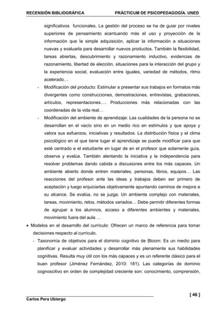 RECENSIÓN BIBLIOGRÁFICA PRÁCTICUM DE PSICOPEDAGOGÍA. UNED
Carlos Pera Ubiergo
[ 46 ]
significativos funcionales. La gestión del proceso se ha de guiar por niveles
superiores de pensamiento acentuando más el uso y proyección de la
información que la simple adquisición, aplicar la información a situaciones
nuevas y evaluarla para desarrollar nuevos productos. También la flexibilidad,
tareas abiertas, descubrimiento y razonamiento inductivo, evidencias de
razonamiento, libertad de elección, situaciones para la interacción del grupo y
la experiencia social, evaluación entre iguales, variedad de métodos, ritmo
acelerado…
- Modificación del producto: Estimular a presentar sus trabajos en formatos más
divergentes como construcciones, demostraciones, entrevistas, grabaciones,
artículos, representaciones…. Producciones más relacionadas con las
coordenadas de la vida real…
- Modificación del ambiente de aprendizaje: Las cualidades de la persona no se
desarrollan en el vacío sino en un medio rico en estímulos y que apoya y
valora sus esfuerzos, iniciativas y resultados. La distribución física y el clima
psicológico en el que tiene lugar el aprendizaje se puede modificar para que
esté centrado e el estudiante en lugar de en el profesor que solamente guía,
observa y evalúa. También alentando la iniciativa y la independencia para
resolver problemas dando cabida a discusiones entre los más capaces. Un
ambiente abierto donde entren materiales, personas, libros, equipos… Las
reacciones del profesor ante las ideas y trabajos deben ser primero de
aceptación y luego enjuiciarlas objetivamente apuntando caminos de mejora a
su alcance. Se evalúa, no se juzga. Un ambiente complejo con materiales,
tareas, movimiento, retos, métodos variados… Debe permitir diferentes formas
de agrupar a los alumnos, acceso a diferentes ambientes y materiales,
movimiento fuera del aula …
• Modelos en el desarrollo del currículo: Ofrecen un marco de referencia para tomar
decisiones respecto al currículo.
- Taxonomía de objetivos para el dominio cognitivo de Bloom: Es un medio para
planificar y evaluar actividades y desarrollar más plenamente sus habilidades
cognitivas. Resulta muy útil con los más capaces y es un referente clásico para el
buen profesor (Jiménez Fernández, 2010: 181). Las categorías de dominio
cognoscitivo en orden de complejidad creciente son: conocimiento, comprensión,
 