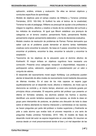 RECENSIÓN BIBLIOGRÁFICA PRÁCTICUM DE PSICOPEDAGOGÍA. UNED
Carlos Pera Ubiergo
[ 47 ]
aplicación, análisis, síntesis y evaluación. De ellas se derivan objetivos y
conductas específicas de aprendizaje.
- Modelo de objetivos para el campo creativo de Williams y Torrance (Jiménez
Fernández, 2010: 183-184): Si Guilford ha sido el teórico de la creatividad,
Torrance ha sido el pedagogo. Williams se preocupó de ayudar a los profesores a
integrar lo cognitivo, afectivo y creativo a través de los contenidos del currículo y
los métodos de enseñanza. Al igual que Bloom establece una jerarquía de
categorías en el terreno creativo: pensamiento fluido, pensamiento flexible,
pensamiento original, pensamiento elaborativo y toma de decisiones evaluativa.
- Modelo creativo de resolución de problemas de Parnes: Parnes demuestra que
saber cuál es el problema puede demandar al alumno tantas habilidades
creativas como encontrar la solución. Se basa en 5 pasos: encontrar los hechos,
encontrar el problema, encontrar la idea, encontrar la solución y encontrar la
aceptación.
- Taxonomía de los objetivos de la educación para el dominio afectivo de
Krahtwohl: El mayor énfasis en objetivos cognitivos hace necesaria una
corrección. Presenta cinco categorías: recepción o disponibilidad, respuesta y
participación activa, valoración, organización y caracterización por un valor o
conjunto de valores.
- El desarrollo del razonamiento moral según Kohlberg: Los profesores pueden
alentar el desarrollo de altos niveles de razonamiento moral mediante discusiones
de dilemas morales. En el caso de los más capaces se espera jugar
equilibradamente con el desarrollo moral, afectivo e intelectivo, de modo que la
disincronía se controle y, al mismo tiempo, alcancen una conducta guiada por
principios éticos universales. El esquema partiría del profesor que presenta un
dilema en formatos variados, los alumnos aclaran los hechos o asuntos,
identifican una acción tentativa expresando sus razones, se divide la clase en
grupo para intercambio de posturas, se plantea una discusión de toda la clase
sobre el dilema alientando la máxima interacción y centrándose en las razones,
se hacen preguntas por parte del profesor a niveles superiores y finalmente se
pide a cada alumno que evalúe todo el proceso responda a una serie de
preguntas finales (Jiménez Fernández, 2010: 190). El modelo de fases de
desarrollo moral del autor se expone largamente en unas tablas. En resumen se
avanza desde un nivel preconvencional donde el bien y el mal dependen de las
 