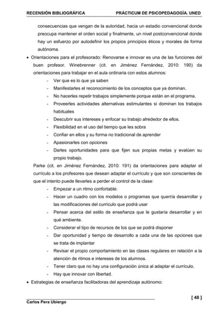 RECENSIÓN BIBLIOGRÁFICA PRÁCTICUM DE PSICOPEDAGOGÍA. UNED
Carlos Pera Ubiergo
[ 48 ]
consecuencias que vengan de la autoridad, hacia un estadio convencional donde
preocupa mantener el orden social y finalmente, un nivel postconvencional donde
hay un esfuerzo por autodefinir los propios principios éticos y morales de forma
autónoma.
• Orientaciones para el profesorado: Renovarse e innovar es una de las funciones del
buen profesor. Winebrenner (cit. en Jiménez Fernández, 2010: 190) da
orientaciones para trabajar en el aula ordinaria con estos alumnos:
- Ver que es lo que ya saben
- Manifestarles el reconocimiento de los conceptos que ya dominan.
- No hacerles repetir trabajos simplemente porque están en el programa.
- Proveerles actividades alternativas estimulantes si dominan los trabajos
habituales
- Descubrir sus intereses y enfocar su trabajo alrededor de ellos.
- Flexibilidad en el uso del tiempo que les sobra
- Confiar en ellos y su forma no tradicional de aprender
- Apasionarles con opciones
- Darles oportunidades para que fijen sus propias metas y evalúen su
propio trabajo.
Parke (cit. en Jiménez Fernández, 2010: 191) da orientaciones para adaptar el
currículo a los profesores que desean adaptar el currículo y que son conscientes de
que el intento puede llevarles a perder el control de la clase:
- Empezar a un ritmo confortable:
- Hacer un cuadro con los modelos o programas que querría desarrollar y
las modificaciones del currículo que podrá usar
- Pensar acerca del estilo de enseñanza que le gustaría desarrollar y en
qué ambiente.
- Considerar el tipo de recursos de los que se podrá disponer
- Dar oportunidad y tiempo de desarrollo a cada una de las opciones que
se trata de implantar
- Revisar el propio comportamiento en las clases regulares en relación a la
atención de ritmos e intereses de los alumnos.
- Tener claro que no hay una configuración única al adaptar el currículo.
- Hay que innovar con libertad.
• Estrategias de enseñanza facilitadoras del aprendizaje autónomo:
 