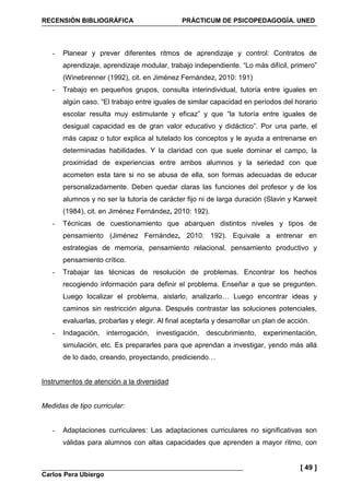 RECENSIÓN BIBLIOGRÁFICA PRÁCTICUM DE PSICOPEDAGOGÍA. UNED
Carlos Pera Ubiergo
[ 49 ]
- Planear y prever diferentes ritmos de aprendizaje y control: Contratos de
aprendizaje, aprendizaje modular, trabajo independiente. “Lo más difícil, primero”
(Winebrenner (1992), cit. en Jiménez Fernández, 2010: 191)
- Trabajo en pequeños grupos, consulta interindividual, tutoría entre iguales en
algún caso. “El trabajo entre iguales de similar capacidad en períodos del horario
escolar resulta muy estimulante y eficaz” y que “la tutoría entre iguales de
desigual capacidad es de gran valor educativo y didáctico”. Por una parte, el
más capaz o tutor explica al tutelado los conceptos y le ayuda a entrenarse en
determinadas habilidades. Y la claridad con que suele dominar el campo, la
proximidad de experiencias entre ambos alumnos y la seriedad con que
acometen esta tare si no se abusa de ella, son formas adecuadas de educar
personalizadamente. Deben quedar claras las funciones del profesor y de los
alumnos y no ser la tutoría de carácter fijo ni de larga duración (Slavin y Karweit
(1984), cit. en Jiménez Fernández, 2010: 192).
- Técnicas de cuestionamiento que abarquen distintos niveles y tipos de
pensamiento (Jiménez Fernández, 2010: 192). Equivale a entrenar en
estrategias de memoria, pensamiento relacional, pensamiento productivo y
pensamiento crítico.
- Trabajar las técnicas de resolución de problemas. Encontrar los hechos
recogiendo información para definir el problema. Enseñar a que se pregunten.
Luego localizar el problema, aislarlo, analizarlo… Luego encontrar ideas y
caminos sin restricción alguna. Después contrastar las soluciones potenciales,
evaluarlas, probarlas y elegir. Al final aceptarla y desarrollar un plan de acción.
- Indagación, interrogación, investigación, descubrimiento, experimentación,
simulación, etc. Es prepararles para que aprendan a investigar, yendo más allá
de lo dado, creando, proyectando, prediciendo…
Instrumentos de atención a la diversidad
Medidas de tipo curricular:
- Adaptaciones curriculares: Las adaptaciones curriculares no significativas son
válidas para alumnos con altas capacidades que aprenden a mayor ritmo, con
 