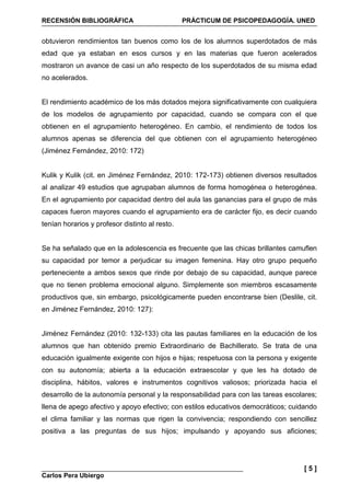 RECENSIÓN BIBLIOGRÁFICA PRÁCTICUM DE PSICOPEDAGOGÍA. UNED
Carlos Pera Ubiergo
[ 5 ]
obtuvieron rendimientos tan buenos como los de los alumnos superdotados de más
edad que ya estaban en esos cursos y en las materias que fueron acelerados
mostraron un avance de casi un año respecto de los superdotados de su misma edad
no acelerados.
El rendimiento académico de los más dotados mejora significativamente con cualquiera
de los modelos de agrupamiento por capacidad, cuando se compara con el que
obtienen en el agrupamiento heterogéneo. En cambio, el rendimiento de todos los
alumnos apenas se diferencia del que obtienen con el agrupamiento heterogéneo
(Jiménez Fernández, 2010: 172)
Kulik y Kulik (cit. en Jiménez Fernández, 2010: 172-173) obtienen diversos resultados
al analizar 49 estudios que agrupaban alumnos de forma homogénea o heterogénea.
En el agrupamiento por capacidad dentro del aula las ganancias para el grupo de más
capaces fueron mayores cuando el agrupamiento era de carácter fijo, es decir cuando
tenían horarios y profesor distinto al resto.
Se ha señalado que en la adolescencia es frecuente que las chicas brillantes camuflen
su capacidad por temor a perjudicar su imagen femenina. Hay otro grupo pequeño
perteneciente a ambos sexos que rinde por debajo de su capacidad, aunque parece
que no tienen problema emocional alguno. Simplemente son miembros escasamente
productivos que, sin embargo, psicológicamente pueden encontrarse bien (Deslile, cit.
en Jiménez Fernández, 2010: 127):
Jiménez Fernández (2010: 132-133) cita las pautas familiares en la educación de los
alumnos que han obtenido premio Extraordinario de Bachillerato. Se trata de una
educación igualmente exigente con hijos e hijas; respetuosa con la persona y exigente
con su autonomía; abierta a la educación extraescolar y que les ha dotado de
disciplina, hábitos, valores e instrumentos cognitivos valiosos; priorizada hacia el
desarrollo de la autonomía personal y la responsabilidad para con las tareas escolares;
llena de apego afectivo y apoyo efectivo; con estilos educativos democráticos; cuidando
el clima familiar y las normas que rigen la convivencia; respondiendo con sencillez
positiva a las preguntas de sus hijos; impulsando y apoyando sus aficiones;
 