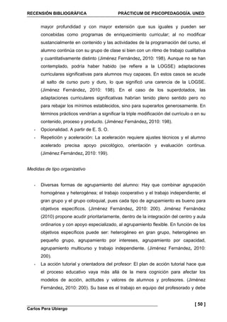 RECENSIÓN BIBLIOGRÁFICA PRÁCTICUM DE PSICOPEDAGOGÍA. UNED
Carlos Pera Ubiergo
[ 50 ]
mayor profundidad y con mayor extensión que sus iguales y pueden ser
concebidas como programas de enriquecimiento curricular; al no modificar
sustancialmente en contenido y las actividades de la programación del curso, el
alumno continúa con su grupo de clase si bien con un ritmo de trabajo cualitativa
y cuantitativamente distinto (Jiménez Fernández, 2010: 198). Aunque no se han
contemplado, podría haber habido (se refiere a la LOGSE) adaptaciones
curriculares significativas para alumnos muy capaces. En estos casos se acude
al salto de curso puro y duro, lo que significó una carencia de la LOGSE.
(Jiménez Fernández, 2010: 198). En el caso de los superdotados, las
adaptaciones curriculares significativas habrían tenido pleno sentido pero no
para rebajar los mínimos establecidos, sino para superarlos generosamente. En
términos prácticos vendrían a significar la triple modificación del currículo o en su
contenido, proceso y producto. (Jiménez Fernández, 2010: 198).
- Opcionalidad. A partir de E. S. O.
- Repetición y aceleración: La aceleración requiere ajustes técnicos y el alumno
acelerado precisa apoyo psicológico, orientación y evaluación continua.
(Jiménez Fernández, 2010: 199).
Medidas de tipo organizativo
- Diversas formas de agrupamiento del alumno: Hay que combinar agrupación
homogénea y heterogénea; el trabajo cooperativo y el trabajo independiente; el
gran grupo y el grupo coloquial, pues cada tipo de agrupamiento es bueno para
objetivos específicos. (Jiménez Fernández, 2010: 200). Jiménez Fernández
(2010) propone acudir prioritariamente, dentro de la integración del centro y aula
ordinarios y con apoyo especializado, al agrupamiento flexible. En función de los
objetivos específicos puede ser: heterogéneo en gran grupo, heterogéneo en
pequeño grupo, agrupamiento por intereses, agrupamiento por capacidad,
agrupamiento multicurso y trabajo independiente. (Jiménez Fernández, 2010:
200).
- La acción tutorial y orientadora del profesor: El plan de acción tutorial hace que
el proceso educativo vaya más allá de la mera cognición para afectar los
modelos de acción, actitudes y valores de alumnos y profesores. (Jiménez
Fernández, 2010: 200). Su base es el trabajo en equipo del profesorado y debe
 